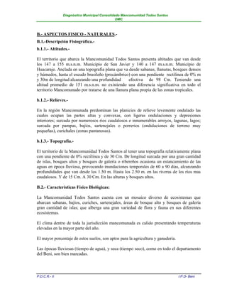 Diagnóstico Municipal Consolidado Mancomunidad Todos Santos
                                              DMC



B.- ASPECTOS FISICO - NATURALES.-
B.1.-Descripción Fisiográfica.-
b.1.1.- Altitudes.-

El territorio que abarca la Mancomunidad Todos Santos presenta altitudes que van desde
los 147 a 155 m.s.n.m. Municipio de San Javier y 140 a 147 m.s.n.m. Municipio de
Huacaraje. Anclada en una topografía plana que va desde sabanas, llanuras, bosques densos
y húmedos, hasta el escudo brasileño (precámbrico) con una pendiente rectilínea de 0% m
y 30m de longitud alcanzando una profundidad       efectiva de 98 Cm. Teniendo una
altitud promedio de 151 m.s.n.m. no existiendo una diferencia significativa en todo el
territorio Mancomunado por tratarse de una llanura plana propia de las zonas tropicales.

b.1.2.- Relieves.-

En la región Mancomunada predominan las planicies de relieve levemente ondulado las
cuales ocupan las partes altas y convexas, con ligeras ondulaciones y depresiones
interiores; surcada por numerosos ríos caudalosos e innumerables arroyos, lagunas, lagos;
surcada por pampas, bajíos, sartenejales o porrerios (ondulaciones de terreno muy
pequeñas), curichales (zonas pantanosas).

b.1.3.- Topografía.-

El territorio de la Mancomunidad Todos Santos al tener una topografía relativamente plana
con una pendiente de 0% rectilínea y de 30 Cm. De longitud surcada por una gran cantidad
de islas, bosques altos y bosques de galería o ribereños ocasiona un estancamiento de las
aguas en época lluviosa, provocando inundaciones temporales de 60 a 90 días, alcanzando
profundidades que van desde los 1.50 m. Hasta los 2.50 m. en las riveras de los ríos mas
caudalosos. Y de 15 Cm. A 30 Cm. En las alturas y bosques altos.

B.2.- Características Físico Biológicas:

La Mancomunidad Todos Santos cuenta con un mosaico diverso de ecosistemas que
abarcan sabanas, bajíos, curiches, sartenejales, áreas de bosque alto y bosques de galería
gran cantidad de islas; que alberga una gran variedad de flora y fauna en sus diferentes
ecosistemas.

El clima dentro de toda la jurisdicción mancomunada es calido presentando temperaturas
elevadas en la mayor parte del año.

El mayor porcentaje de estos suelos, son aptos para la agricultura y ganadería.

Las épocas lluviosas (tiempo de agua), y seca (tiempo seco), como en todo el departamento
del Beni, son bien marcadas.




P.D.C.R.- II                                                                      I.P.D- Beni
 