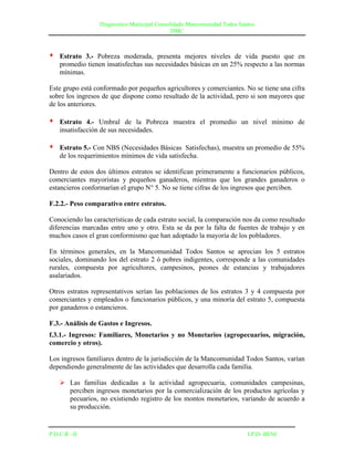 Diagnostico Municipal Consolidado Mancomunidad Todos Santos
                                              DMC



   Estrato 3.- Pobreza moderada, presenta mejores niveles de vida puesto que en
    promedio tienen insatisfechas sus necesidades básicas en un 25% respecto a las normas
    mínimas.

Este grupo está conformado por pequeños agricultores y comerciantes. No se tiene una cifra
sobre los ingresos de que dispone como resultado de la actividad, pero si son mayores que
de los anteriores.

   Estrato 4.- Umbral de la Pobreza muestra el promedio un nivel mínimo de
    insatisfacción de sus necesidades.

   Estrato 5.- Con NBS (Necesidades Básicas Satisfechas), muestra un promedio de 55%
    de los requerimientos mínimos de vida satisfecha.

Dentro de estos dos últimos estratos se identifican primeramente a funcionarios públicos,
comerciantes mayoristas y pequeños ganaderos, mientras que los grandes ganaderos o
estancieros conformarían el grupo N° 5. No se tiene cifras de los ingresos que perciben.

F.2.2.- Peso comparativo entre estratos.

Conociendo las características de cada estrato social, la comparación nos da como resultado
diferencias marcadas entre uno y otro. Esta se da por la falta de fuentes de trabajo y en
muchos casos el gran conformismo que han adoptado la mayoría de los pobladores.

En términos generales, en la Mancomunidad Todos Santos se aprecian los 5 estratos
sociales, dominando los del estrato 2 ó pobres indigentes, corresponde a las comunidades
rurales, compuesta por agricultores, campesinos, peones de estancias y trabajadores
asalariados.

Otros estratos representativos serían las poblaciones de los estratos 3 y 4 compuesta por
comerciantes y empleados o funcionarios públicos, y una minoría del estrato 5, compuesta
por ganaderos o estancieros.

F.3.- Análisis de Gastos e Ingresos.
f.3.1.- Ingresos: Familiares, Monetarios y no Monetarios (agropecuarios, migración,
comercio y otros).

Los ingresos familiares dentro de la jurisdicción de la Mancomunidad Todos Santos, varían
dependiendo generalmente de las actividades que desarrolla cada familia.

     Las familias dedicadas a la actividad agropecuaria, comunidades campesinas,
      perciben ingresos monetarios por la comercialización de los productos agrícolas y
      pecuarios, no existiendo registro de los montos monetarios, variando de acuerdo a
      su producción.


P.D.C.R –II                                                               I.P.D- BENI
 