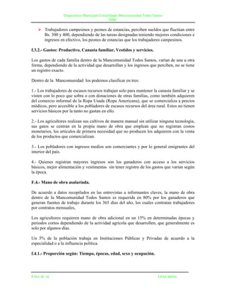 Diagnostico Municipal Consolidado Mancomunidad Todos Santos
                                              DMC

     Trabajadores campesinos y peones de estancias, perciben sueldos que fluctúan entre
      Bs. 300 y 400, dependiendo de las tareas designadas teniendo mejores condiciones e
      ingresos en efectivo, los peones de estancias que los trabajadores campesinos.

f.3.2.- Gastos: Productivo, Canasta familiar, Vestidos y servicios.

Los gastos de cada familia dentro de la Mancomunidad Todos Santos, varían de una u otra
forma, dependiendo de la actividad que desarrollan y los ingresos que perciben, no se tiene
un registro exacto.

Dentro de la Mancomunidad los podemos clasificar en tres:

1.- Los trabajadores de escasos recursos trabajan solo para mantener la canasta familiar y se
visten con lo poco que sobra o con donaciones de otras familias, como también adquieren
del comercio informal de la Ropa Usada (Ropa Americana), que se comercializa a precios
módicos, pero accesible a los pobladores de escasos recursos del área rural. Estos no tienen
servicios básicos por la tanto no gastan en ello.

2.- Los agricultores realizan sus cultivos de manera manual sin utilizar ninguna tecnología,
sus gatos se centran en la propia mano de obra que emplean que no registran costos
monetarios, los artículos de primera necesidad que no producen los adquieren con la venta
de los productos que comercializan.

3.- Los pobladores con ingresos medios son comerciantes y por lo general emigrantes del
interior del país.

4.- Quienes registran mayores ingresos son los ganaderos con acceso a los servicios
básicos, mejor alimentación y vestimentas sin tener registro de los gastos que varían según
la época.

F.4.- Mano de obra asalariada.

De acuerdo a datos recopilados en las entrevistas a informantes claves, la mano de obra
dentro de la Mancomunidad Todos Santos es requerida en 80% por los ganaderos que
generan fuentes de trabajo durante los 365 días del año, los cuales contratan trabajadores
por contratos mensuales,

Los agricultores requieren mano de obra adicional en un 15% en determinadas épocas y
periodos cortos dependiendo de la actividad agrícola que desarrollen, que generalmente es
solo por algunos días.

Un 5% de la población trabaja en Instituciones Públicas y Privadas de acuerdo a la
especialidad o a la influencia política.

f.4.1.- Proporción según: Tiempo, épocas, edad, sexo y ocupación.




P.D.C.R –II                                                               I.P.D- BENI
 