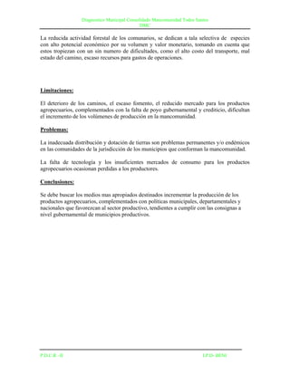 Diagnostico Municipal Consolidado Mancomunidad Todos Santos
                                              DMC

La reducida actividad forestal de los comunarios, se dedican a tala selectiva de especies
con alto potencial económico por su volumen y valor monetario, tomando en cuenta que
estos tropiezan con un sin numero de dificultades, como el alto costo del transporte, mal
estado del camino, escaso recursos para gastos de operaciones.




Limitaciones:

El deterioro de los caminos, el escaso fomento, el reducido mercado para los productos
agropecuarios, complementados con la falta de poyo gubernamental y crediticio, dificultan
el incremento de los volúmenes de producción en la mancomunidad.

Problemas:

La inadecuada distribución y dotación de tierras son problemas permanentes y/o endémicos
en las comunidades de la jurisdicción de los municipios que conforman la mancomunidad.

La falta de tecnología y los insuficientes mercados de consumo para los productos
agropecuarios ocasionan perdidas a los productores.

Conclusiones:

Se debe buscar los medios mas apropiados destinados incrementar la producción de los
productos agropecuarios, complementados con políticas municipales, departamentales y
nacionales que favorezcan al sector productivo, tendientes a cumplir con las consignas a
nivel gubernamental de municipios productivos.




P.D.C.R –II                                                               I.P.D- BENI
 