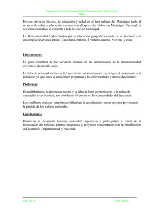 Diagnostico Municipal Consolidado Mancomunidad Todos Santos
                                              DMC

Existen servicios básicos, de educación y salud en el área urbana del Municipio tanto el
servicio de salud y educación cuentan con el apoyo del Gobierno Municipal Nacional, la
actividad educativa se extiende a toda la sección Municipal.

La Mancomunidad Todos Santos por su ubicación geográfica cuenta en su territorio con
una amplia diversidad étnica: Canichana, Siriono, Trinitario, tacana- Movima y otras



Limitaciones:

La poca cobertura de los servicios básicos en las comunidades de la mancomunidad
dificulta el desarrollo social.

La falta de personal medico e infraestructura en salud ponen en peligro el incremento a la
población ya que estas se encuentran propensas a las enfermedades y mortalidad infantil.

Problemas:

El analfabetismo, la deserción escolar y la falta de Ítem de profesores y la reducida
capacidad y escolaridad, son problemas frecuente en las comunidades del área rural.

Los conflictos sociales interétnicos dificultan la coordinación entres sectores provocando
la perdida de los valores culturales.

Conclusiones:

Dinamizar el desarrollo humano sostenible, equitativo y participativo a través de la
formulación de políticas, planes, programas y proyectos concordantes con la planificación
del desarrollo Departamental y Nacional.




P.D.C.R –II                                                               I.P.D- BENI
 