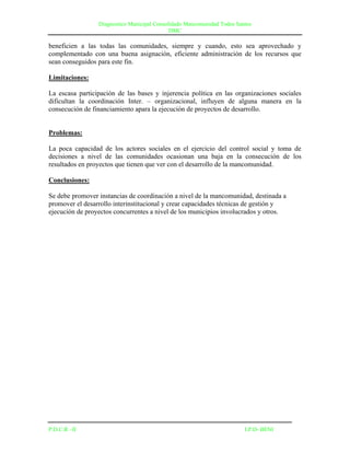 Diagnostico Municipal Consolidado Mancomunidad Todos Santos
                                             DMC

beneficien a las todas las comunidades, siempre y cuando, esto sea aprovechado y
complementado con una buena asignación, eficiente administración de los recursos que
sean conseguidos para este fin.

Limitaciones:

La escasa participación de las bases y injerencia política en las organizaciones sociales
dificultan la coordinación Inter. – organizacional, influyen de alguna manera en la
consecución de financiamiento apara la ejecución de proyectos de desarrollo.


Problemas:

La poca capacidad de los actores sociales en el ejercicio del control social y toma de
decisiones a nivel de las comunidades ocasionan una baja en la consecución de los
resultados en proyectos que tienen que ver con el desarrollo de la mancomunidad.

Conclusiones:

Se debe promover instancias de coordinación a nivel de la mancomunidad, destinada a
promover el desarrollo interinstitucional y crear capacidades técnicas de gestión y
ejecución de proyectos concurrentes a nivel de los municipios involucrados y otros.




P.D.C.R –II                                                              I.P.D- BENI
 