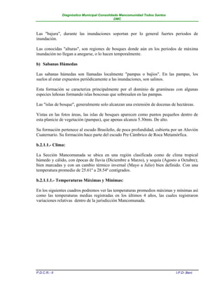 Diagnóstico Municipal Consolidado Mancomunidad Todos Santos
                                              DMC



Las "bajura", durante las inundaciones soportan por lo general fuertes periodos de
inundación.

Las conocidas "alturas", son regiones de bosques donde aún en los periodos de máxima
inundación no llegan a anegarse, o lo hacen temporalmente.

b) Sabanas Húmedas

Las sabanas húmedas son llamadas localmente "pampas o bajíos". En las pampas, los
suelos al estar expuestos periódicamente a las inundaciones, son salinos.

Esta formación se caracteriza principalmente por el dominio de gramíneas con algunas
especies leñosas formando islas boscosas que sobresalen en las pampas.

Las "islas de bosque", generalmente solo alcanzan una extensión de docenas de hectáreas.

Vistas en las fotos áreas, las islas de bosques aparecen como puntos pequeños dentro de
esta planicie de vegetación (pampas), que apenas alcanza 5.30mts. De alto.

Su formación pertenece al escudo Brasileño, de poca profundidad, cubierta por un Aluvión
Cuaternario. Su formación hace parte del escudo Pre Cámbrico de Roca Metamórfica.

b.2.1.1.- Clima:

La Sección Mancomunada se ubica en una región clasificada como de clima tropical
húmedo y cálido, con épocas de lluvia (Diciembre a Marzo), y sequía (Agosto a Octubre);
bien marcadas y con un cambio térmico invernal (Mayo a Julio) bien definido. Con una
temperatura promedio de 25.61º a 28.54º centígrados.

b.2.1.1.1.- Temperaturas Máximas y Mínimas:

En los siguientes cuadros podremos ver las temperaturas promedios máximas y mínimas así
como las temperaturas medias registradas en los últimos 4 años, las cuales registraron
variaciones relativas dentro de la jurisdicción Mancomunada.




P.D.C.R.- II                                                                 I.P.D- Beni
 