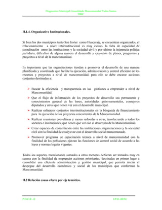 Diagnostico Municipal Consolidado Mancomunidad Todos Santos
                                              DMC




H.1.4. Organizativo Institucionales.


Si bien los dos municipios tanto San Javier como Huacaraje, se encuentran organizados, el
relacionamiento a nivel Interinstitucional es muy escaso, la falta de capacidad de
coordinación entre las instituciones y la sociedad civil y por ultimo la injerencia política
partidaria, dificultan de alguna manera el desarrollo y ejecución de planes, programas y
proyectos a nivel de la mancomunidad.


Es importante que las organizaciones tiendan a promover el desarrollo de una manera
planificada y coordinada que facilite la ejecución, administración y control eficiente de los
recursos y proyectos a nivel de mancomunidad, para ello se debe encarar acciones
conjuntas destinadas a:


     Buscar la eficiencia y transparencia en las gestiones a emprender a nivel de
      Mancomunidad.
     Que el flujo de información de los proyectos de desarrollo sea permanente y
      conocimientos general de las bases, autoridades gubernamentales, consejeros
      diputados y otros que tienen ver con el desarrollo municipal.
     Realizar esfuerzos conjuntos interinstitucionales en la búsqueda de financiamiento
      para la ejecución de los proyectos concurrentes de la Mancomunidad.
     Realizar reuniones consultivas y mesas redondas u otras, involucrando a todos los
      sectores e instituciones, que tienen que ver con el desarrollo de la Mancomunidad.
     Crear espacios de concertación entre las instituciones, organizaciones y la sociedad
      civil con la finalidad de coadyuvar con el desarrollo social mancomunado.
     Promover programa de capacitación técnica a nivel de mancomunidad con la
      finalidad de los pobladores ejerzan las funciones de control social de acuerdo a las
      leyes y normas legales vigentes.


Todos los aspectos mencionados sumados a otros menores debieran ser tomados muy en
cuenta con la finalidad de emprender acciones prioritarias, destinadas en primer lugar a
consolidar una eficiente administración y gestión municipal, que permita iniciar el
despegue del desarrollo económico y social de los municipios que conforman la
Mancomunidad.


H.2 Relación causa efecto por eje temático.




P.D.C.R –II                                                               I.P.D- BENI
 