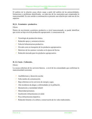 Diagnostico Municipal Consolidado Mancomunidad Todos Santos
                                              DMC

El análisis de la relación causa efecto surge a partir del análisis de las potencialidades,
limitaciones y problemas identificados en cada uno de los municipios que comprenden la
mancomunidad. En este sentido a continuación se presente una relación por cada uno de los
aspectos:


H.2.1. Económico - productivo.
Efecto:
Dentro de movimiento económico productivo a nivel mancomunado, se puede identificar
que existe un bajo nivel de producción agropecuaria a consecuencia de:


     Tecnología de producción rústica.
     Reducido apoyo y asistencia técnica
     Falta de Infraestructura productiva.
     Elevado costo en transporte de los productos agropecuarios.
     Deterioro de los caminos vecinales en la época de lluvias.
     Reducido mercado para los productos agropecuarios.



H. 2.2. Socio - Culturales.
Efecto:
La escasa cobertura de los servicios básicos, a nivel de las comunidades que conforman la
mancomunidad ocasionan:


     Analfabetismo y deserción escolar.
     Falta medios de comunicación.
     Baja cobertura en los servicios de energía y agua.
     Alta incidencia de plagas y enfermedades en la población.
     Desnutrición y mortalidad infantil
     Maternidad prematura.
     Insuficiente infraestructura en salud.
     Poca infraestructura deportiva.
     Reducido fomento a la cultura y conservación de los vales tradicionales.




P.D.C.R –II                                                               I.P.D- BENI
 