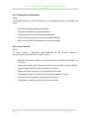 Diagnostico Municipal Consolidado Mancomunidad Todos Santos
                                              DMC



H.2.3. Organizativo Institucionales.
Efecto:
La reducida coordinación entre las instituciones y la sociedad civil, por eso se deduce que
existe:


     Poco interés institucional para el desarrollo.
     Algunas comunidades sin personería jurídica.
     Desconocimiento de las reformas gubernamentales.
     Escaso control social de los recursos de la mancomunidad.
     Bajo nivel en el flujo de información a nivel de comunidad.


H.2.4. Físico Naturales.
Efecto:
El escaso control e inadecuado aprovechamiento de los recursos naturales y
desconocimiento de las normativas vigentes causan:


     Reducida motivación e interés en el desarrollo de las actividades relacionadas con
      el turismo.
     Inadecuado control y aprovechamiento de los recursos naturales y medio ambiente.
     Algunas especie de flora y fauna en peligro de extinción.
     Quema de pasturas naturales sin una planificación adecuada.
     Contaminación agua a consecuencia de la quema de pampas y montes.
     Tala selectiva de la madera de alto potencial económico.
     Inundaciones y sequías que afecta de extremo a extremo.




P.D.C.R –II                                                               I.P.D- BENI
 