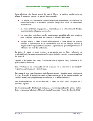 Diagnóstico Municipal Consolidado Mancomunidad Todos Santos
                                              DMC



Como efecto de estas lluvias, a partir del mes de febrero se registran inundaciones, que
afectan de una u otra manera a la sección Mancomunada.

     Las inundaciones traen como consecuencia lógica anegamiento y/o soltadurasP de
      caminos carreteros o de herradura, quedando en época de lluvia, las comunidades
      incomunicadas.

     Así mismo el brote y propagación de enfermedades en la población rural, debido a
      la contaminación del agua y sus secuelas.

     Los campesinos agricultores pierden todos sus cultivos debido a los altos niveles de
      agua, perdiendo gran parte de sus cosechas y animales domésticos.

     De igual manera la época de lluvia afecta también la fauna, ya que los animales
      silvestres a consecuencia de las inundaciones sale de sus refugios naturales y
      emigran a otros lugares en busca de altura (lugares secos), quedando propensos a su
      exterminio por parte del ser humano.

La época de sequía en éstas regiones se caracteriza por los bajos volúmenes de
precipitación pluvial, estas se presenta en los meses de julio - Agosto y se prolonga hasta
los meses de

Octubre y Noviembre. Esta época ocasiona escasez de agua de uso y consumo en las
poblaciones del área rural.

Los pobladores de las comunidades se ven afectados por la aparición de enfermedades
respiratorias, estomacales y oftalmológicas.

La escasez de agua para el consumo, tanto humano, animal y de riego, causa perjuicios en
la cría y desarrollo de animales domésticos, la contaminación de las fuentes naturales son
causales para el brote de epidemias principalmente en la población infantil.

Del mismo modo que las lluvias excesivas, la época de sequía causa desajustes en la
economía regional.

En el siguiente cuadro detallamos la participación pluvial registrada en los últimos 4 años:
Datos obtenidos de la Estación Meteorológica de Universidad Técnica del Beni (U.T.B.).




P.D.C.R.- II                                                                     I.P.D- Beni
 