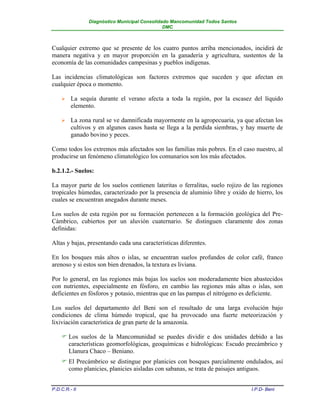 Diagnóstico Municipal Consolidado Mancomunidad Todos Santos
                                              DMC



Cualquier extremo que se presente de los cuatro puntos arriba mencionados, incidirá de
manera negativa y en mayor proporción en la ganadería y agricultura, sustentos de la
economía de las comunidades campesinas y pueblos indígenas.

Las incidencias climatológicas son factores extremos que suceden y que afectan en
cualquier época o momento.

        La sequía durante el verano afecta a toda la región, por la escasez del líquido
         elemento.

        La zona rural se ve damnificada mayormente en la agropecuaria, ya que afectan los
         cultivos y en algunos casos hasta se llega a la perdida siembras, y hay muerte de
         ganado bovino y peces.

Como todos los extremos más afectados son las familias más pobres. En el caso nuestro, al
producirse un fenómeno climatológico los comunarios son los más afectados.

b.2.1.2.- Suelos:

La mayor parte de los suelos contienen lateritas o ferralitas, suelo rojizo de las regiones
tropicales húmedas, caracterizado por la presencia de aluminio libre y oxido de hierro, los
cuales se encuentran anegados durante meses.

Los suelos de esta región por su formación pertenecen a la formación geológica del Pre-
Cámbrico, cubiertos por un aluvión cuaternario. Se distinguen claramente dos zonas
definidas:

Altas y bajas, presentando cada una características diferentes.

En los bosques más altos o islas, se encuentran suelos profundos de color café, franco
arenoso y si estos son bien drenados, la textura es liviana.

Por lo general, en las regiones más bajas los suelos son moderadamente bien abastecidos
con nutrientes, especialmente en fósforo, en cambio las regiones más altas o islas, son
deficientes en fósforos y potasio, mientras que en las pampas el nitrógeno es deficiente.

Los suelos del departamento del Beni son el resultado de una larga evolución bajo
condiciones de clima húmedo tropical, que ha provocado una fuerte meteorización y
lixiviación característica de gran parte de la amazonía.

     Los suelos de la Mancomunidad se puedes dividir e dos unidades debido a las
      características geomorfológicas, geoquímicas e hidrológicas: Escudo precámbrico y
      Llanura Chaco – Beniano.
     El Precámbrico se distingue por planicies con bosques parcialmente ondulados, así
      como planicies, planicies aisladas con sabanas, se trata de paisajes antiguos.


P.D.C.R.- II                                                                  I.P.D- Beni
 