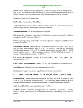 Diagnóstico Municipal Consolidado Mancomunidad Todos Santos
                                              DMC


Suelos: Suelos superficiales a poco profundos (limitado por capa freática); drenaje escaso a
muy escaso; erosión hídrica tipo laminar muy leve; reacción ácido a ligeramente alcalino en
algunos sectores; con muy baja fertilidad; sin y con mediana toxicidad de aluminio.

Las características mas frecuentes son:

Profundidad efectiva: Entre 24 y 130 cm.

Textura: Arcilloso, arcilloso limoso y franco arcilloso limoso en los horizontes superiores;
con arcilloso y arcilloso limoso en los horizontes inferiores.

Fragmentos rocosos: No presentan fragmentos rocosos.

Estructura: De migajosa a masivo en los horizontes superiores; con masivo a bloques
subangulares en los horizontes inferiores.

Color: Negro a gris muy oscuro en los horizontes superiores; con pardo amarillento en los
horizontes inferiores.

Propiedades químicas: PH entre 4.20 y 8.80; conductividad eléctrica entre 7 a 212 us/cm;
total de bases intercambiables entre 1.51 y 17.98 cmol/kg; capacidad de intercambio
critiónico efectivo entre 3.41 y 17.98 cmol/kg; saturación de base entre 24.46 y 100%;
materia orgánica entre 0.50 y 20%; nitrógeno total entre 0.04 y 0.70%, fósforo entre 1 y 20
mg/kg.; y saturación de alumio entre 0 y 64.40%.

Clasificación taxonómica: Complejo de Aquepts (30%), Udalfs (10%), udetrs (10%),
inclusiones (20%). (P.O.T)

Clasificación/capacidad de uso: Clases V, VI, VII, con limitaciones de humedad y suelo.

Aptitud de uso: Marginalmente apto para ganadería extensiva.

Limitaciones/riesgos: Inundación, napa freática, fertilidad; suelos ácidos.

C).- LLANURA FLUVIAL ANGOSTA, CON BOSQUE HÚMEDO DE GALERÍA.

Geomorfología: Llanura fluvial de ríos pequeños que cubre una ancho de menos de 100m
a más de 2km. Debido a la dinámica fluvial, y está constituido por complejos de orillares,
terrazas, diques naturales y meandros abandonados. Es susceptible de escasa duración.

Altitud: de 125 a 180 m.s.n.m. y pendiente entre 0 y 1%.

Geología: Unidad constituida principalmente de sedimentos cuaternarios (arcillas,
limosos, arenas), provenientes del afloramiento rocoso del subandino y de la cordillera
oriental.



P.D.C.R.- II                                                                   I.P.D- Beni
 
