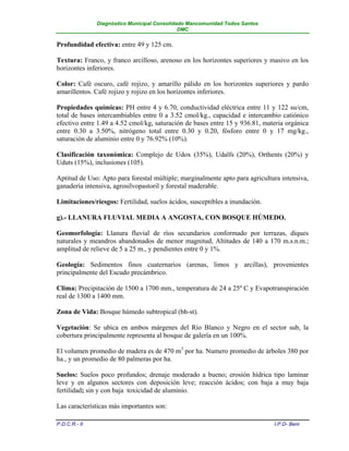 Diagnóstico Municipal Consolidado Mancomunidad Todos Santos
                                              DMC


Profundidad efectiva: entre 49 y 125 cm.

Textura: Franco, y franco arcilloso, arenoso en los horizontes superiores y masivo en los
horizontes inferiores.

Color: Café oscuro, café rojizo, y amarillo pálido en los horizontes superiores y pardo
amarillentos. Café rojizo y rojizo en los horizontes inferiores.

Propiedades químicas: PH entre 4 y 6.70, conductividad eléctrica entre 11 y 122 su/cm,
total de bases intercambiables entre 0 a 3.52 cmol/kg., capacidad e intercambio catiónico
efectivo entre 1.49 a 4.52 cmol/kg, saturación de bases entre 15 y 936.81, materia orgánica
entre 0.30 a 3.50%, nitrógeno total entre 0.30 y 0.20, fósforo entre 0 y 17 mg/kg.,
saturación de aluminio entre 0 y 76.92% (10%).

Clasificación taxonómica: Complejo de Udox (35%), Udalfs (20%), Orthents (20%) y
Uduts (15%), inclusiones (105).

Aptitud de Uso: Apto para forestal múltiple; marginalmente apto para agricultura intensiva,
ganadería intensiva, agrosilvopastoril y forestal maderable.

Limitaciones/riesgos: Fertilidad, suelos ácidos, susceptibles a inundación.

g).- LLANURA FLUVIAL MEDIA A ANGOSTA, CON BOSQUE HÚMEDO.

Geomorfología: Llanura fluvial de ríos secundarios conformado por terrazas, diques
naturales y meandros abandonados de menor magnitud, Altitudes de 140 a 170 m.s.n.m.;
amplitud de relieve de 5 a 25 m., y pendientes entre 0 y 1%.

Geología: Sedimentos finos cuaternarios (arenas, limos y arcillas), provenientes
principalmente del Escudo precámbrico.

Clima: Precipitación de 1500 a 1700 mm., temperatura de 24 a 25º C y Evapotranspiración
real de 1300 a 1400 mm.

Zona de Vida: Bosque húmedo subtropical (bh-st).

Vegetación: Se ubica en ambos márgenes del Río Blanco y Negro en el sector sub, la
cobertura principalmente representa al bosque de galería en un 100%.

El volumen promedio de madera es de 470 m3 por ha. Numero promedio de árboles 380 por
ha., y un promedio de 80 palmeras por ha.

Suelos: Suelos poco profundos; drenaje moderado a bueno; erosión hídrica tipo laminar
leve y en algunos sectores con deposición leve; reacción ácidos; con baja a muy baja
fertilidad; sin y con baja toxicidad de aluminio.

Las características más importantes son:

P.D.C.R.- II                                                                  I.P.D- Beni
 