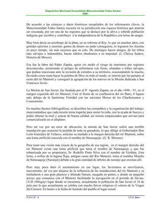 Diagnóstico Municipal Consolidado Mancomunidad Todos Santos
                                              DMC



De acuerdo a las crónicas y datos históricos recopilados de los informantes claves, la
Mancomunidad Todos Santos encierra en su jurisdicción una riqueza histórica que amerita
ser rescatada, por ser una de las regiones que se destacó por la altiva y rebelde población
indígena que escribió y contribuyó a la independencia de la República con letras de sangre.

Muy bien decía un arzobispo de la plata, en su informe al Rey, lo que en muchos años, con
grandes ejércitos y enormes gastos de dinero no pudo conseguirse, lo lograron los Jesuitas
en poco tiempo, sin más recursos que su celo. De enemigos hacen amigos, de las tribus
más salvajes e indomables, hacen súbitos obedientes a su majestad. (J, Chávez Suárez,
Historia de Moxos).

Esa fue la labor del Padre Zapata, quien sin medir el riesgo de internarse por regiones
desconocidas, arrastrando el peligro de enfrentarse con fieras, alimañas o tribus salvajes,
que podían reaccionar ante la invasión de extraños a su territorio, ocasionándole la muerta,
llevando como meta hacer la palabra de Dios en todo el mudo, se internó por las pampas al
oeste del río Mamoré y consiguió la agrupación de los nativos en la Misión dedicada a San
Francisco Javier.

La Misión de San Javier, fue fundada por el P. Agustín Zapata, en el año 1690 - 91, en el
margen izquierdo del río Mamoré, Casi al frente de su confluencia del río Ibare, 8 leguas
más debajo de la Santísima Trinidad con las naciones Moxas de los Chachoruonos y
Coseromono.

En muchas fuentes bibliográficas, se describen las costumbres y la organización del trabajo,
mencionándose que cada misión tenía trapiche para moler la caña, con la ayuda de bueyes y
poder obtener la miel y azúcar de buena calidad, así mismo empanizados que servían para
comercializarlo en el altiplano.

Pero tal vez por un error de ubicación, la misión de San Javier sufrió una terrible
inundación que ocasionó la perdida de toda su ganadería, lo que obligó al Gobernador Don
León González de Velasco, solicitar su traslado a la margen derecha del río Mamoré, sobre
una loma artificial conocida con el nombre de Narasaquije. (G. R. Moreno).

Para tener una visión más exacta de la geografía de esa región, en el margen derecho del
río Mamoré existe una loma artificial que tenía el nombre de Narasaquije y que fue
rebautizada por su propietario, Sr. Rodolfo Pinto Silva con el nombre de Verdúm. Esta
loma, a orillas de la laguna Ñaja, antiguo cause del Río Mamoré, tenía el nombre Mojeño
de Narasaquije (Naranjal) debido a la gran cantidad de árboles de naranjo que existían allí.

Pero muy poco duró el asentamiento en ese lugar, los Javieranos se movilizaron,
nuevamente, tal vez por alejarse de la influencia de las inundaciones del río Mamoré y se
trasladaron a una gran planicie y dilatada llanura, anegada en partes, y donde un pequeño
arroyo que comunica con el Mamoré facilitando la navegación en el periodo de lluvias.
(A.D. Orbigny) lugar donde se encuentra, actualmente la población de San Javier el 16 de
julio por lo que actualmente se celebra con mucho fervor religioso el velorio de la Virgen
del Carmen. En honor a la fecha de traslado del pueblo al lugar actual.

P.D.C.R.- II                                                                   I.P.D- Beni
 