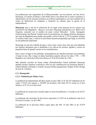 Diagnóstico Municipal Consolidado Mancomunidad Todos Santos
                                              DMC



Las poblaciones más importantes de la Mancomunidad son rica historia, son San Javier,
Huacaraje, el Carmen rió blanco y San Pedro Nuevo esta última fue el centro económico y
administrativo de las misiones jesuíticas en el Moxos prehispánico, así como también fue el
centro de fabricación de campanas y fundición de cañones para la guerra de la
independencia.

Huacaraje nace a raíz de la utilización de ese lugar como pascana de los viajeros que
recorrían la ruta Magdalena – Baures y viceversa. Huacaraje actualmente es el Barrio de la
Vaquería, conocido con el nombre de junta vecinal Monseñor Carlos Anasagasti,
Posteriormente don Ramón Velarde inició el asentamiento con algunas familias aborígenes
que trajo de Magdalena para fundar este pueblo, corría el año de 1.797.En aquellos tiempos
se enseñó a hilar, tejer, y cultivar la tierra hasta alcanzar prosperidad; que luego se convirtió
en una población importante.

Huacaraje era una isla rodeada de agua y tenía como vecina otras islas que eran habitadas
por familias aborígenes que se dedicaban a los cultivos de cereales, algodón y tenían sus
pequeños hatos de ganado vacuno en sus inmediaciones.

Poco a poco el lugar se fue poblando principalmente por familias Itonamas convirtiéndose
el lugar en una villa y luego en aldea, haciéndose pujante allá por los años 1.794 – 1.798
llegando a ser cantón de la Provincia Moxos el 18 de Noviembre de 1.842.

Más adelante cruceños de buena estirpe (Portachueleños) fueron poblando Huacaraje
dándole muchos impulsos económicos entre los que contribuyeron los hermanos Ramón y
Gabriel Dorado, formando y creando una gran fortuna agropecuaria. (Según el libro Siringa
de Juan B. Coimbra).

C.2.- Demografía
C.2.1.- Población por Edad y Sexo.

La población de departamento del Beni según el censo 2001 es de 362.521 habitantes de los
cuales 173.623 son mujeres y 188.898 son hombres. Del total, 68.7% reside en el área
urbana y el 31.3% en el área rural.


La población de la provincia cercado según el censo de población y vivienda es de 82.521
habitantes.

La población del municipio de San Javier representa el 3,25% de la población total de la
Provincia Cercado, y es de 2.690.

La población de la provincia Iténez según datos del INE. El año 2001 es de 18.878
habitantes.




P.D.C.R.- II                                                                       I.P.D- Beni
 