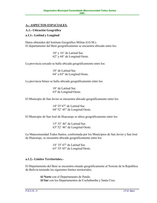 Diagnóstico Municipal Consolidado Mancomunidad Todos Santos
                                                DMC




A.- ASPECTOS ESPACIALES.
A.1.- Ubicación Geográfica
a.1.1.- Latitud y Longitud

Datos obtenidos del Instituto Geográfico Militar (I.G.M.).
El departamento del Beni geográficamente se encuentra ubicado entre los:

                        10° y 16° de Latitud Sur.
                        62° y 68° de Longitud Oeste.

La provincia cercado se halla ubicada geográficamente entre los:

                        18° de Latitud Sur.
                        64° a 65° de Longitud Oeste.

La provincia Iténez se halla ubicada geográficamente entre los:

                        18° de Latitud Sur.
                        63º de Longitud Oeste.

El Municipio de San Javier se encuentra ubicado geográficamente entre los:

                        14º 35’47” de Latitud Sur.
                        64º 52’ 45” de Longitud Oeste.

El Municipio de San José de Huacaraje se ubica geográficamente entre los:

                        13º 35’ 46” de Latitud Sur.
                        63º 52’ 46” de Longitud Oeste.

La Mancomunidad Todos Santos, conformada por los Municipios de San Javier y San José
de Huacaraje, se encuentra ubicada geográficamente entre los:

                        14° 35' 47" de Latitud Sur.
                        63° 55' 45" de Longitud Oeste.


a.1.2.- Limites Territoriales.-

El Departamento del Beni se encuentra situado geográficamente al Noreste de la Republica
de Bolivia teniendo los siguientes límites territoriales:

               Al Norte con el Departamento de Pando.
               Al Sur con los Departamentos de Cochabamba y Santa Cruz.


P.D.C.R.- II                                                                   I.P.D- Beni
 