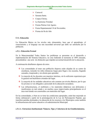 Diagnóstico Municipal Consolidado Mancomunidad Todos Santos
                                              DMC


                       Carnaval.
                       Semana Santa.
                       Corpus Christy.
                       La Santísima Trinidad.
                       Fiestas Patrias 6 de Agosto.
                       Fiesta Departamental 18 de Noviembre.
                       Fiestas de fin de Año


C.5.- Educación

La Educación Básica en los niveles más elementales, hace que el aprendizaje, el
conocimiento y el lenguaje sea una necesidad universal que debe ser satisfecha por la
población.

c.5.1.- Educación Formal

En la Mancomunidad Todos Santos los problemas se presentan en el desarrollo e
implementación del Sistema Educativo, no esta rindiendo al momento al 100% deseado,
presentándose una serie de obstáculos que impiden un normal desarrollo de la educación.

A continuación detallamos algunos de estos:

     Las comunidades al tener una población dispersa están alejadas de su centro de
      enseñanza, teniendo los niños distancias largas para llegar a las escuelas, llegando
      cansados, traspirando y sin aliento para aprender.
     La mayoría de los docentes son maestros interinos, sin la suficiente experiencia por
      lo general son bachilleres oriundos del lugar.
     La mayoría de las unidades educativas solo cuentan con niveles Básicos, por lo que
      los jóvenes se ven obligados a prescindir de la educación secundaria.
     Las infraestructuras, el mobiliario y los materiales didácticos son deficientes e
      insuficientes en mal estado y en muchos casos improvisados principalmente en el
      área rural donde son construidos con materiales del lugar.

En las comunidades, si bien no se tiene las condiciones apropiadas, están han mejorado en
forma substancial a partir de la promulgación de la Ley de Participación Popular, que
transfiere partidas destinadas a la educación de los recursos a los Municipios como también
la infraestructura del sector educativo a la administración Municipal.


c.5.1.1.- Estructura Institucional: Número, Tipo y Cobertura de los Establecimientos.



P.D.C.R.- II                                                                  I.P.D- Beni
 