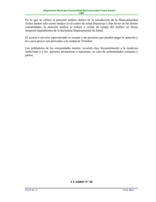 Diagnóstico Municipal Consolidado Mancomunidad Todos Santos
                                              DMC


En lo que se refiere al personal médico dentro de la jurisdicción de la Mancomunidad
Todos Santos solo existe medico en el centro de salud Huacaraje y San Javier en las demás
comunidades, la atención médica se reduce a visitas de campo del medico en forma
temporal dependientes de la Secretaria Departamental de Salud.

El acceso a servicio especializado se resume a las personas que pueden pagar la atención y
los casos graves son derivados a la ciudad de Trinidad.

Los pobladores de las comunidades rurales, recurren muy frecuentemente a la medicina
tradicional y a las parteras, promotoras o naturistas, en caso de enfermedades comunes o
partos.




                                     CUADRO N° 28

P.D.C.R.- II                                                                 I.P.D- Beni
 