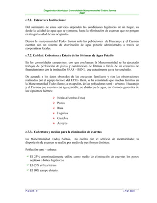Diagnóstico Municipal Consolidado Mancomunidad Todos Santos
                                              DMC


c.7.1. Estructura Institucional

Del suministro de estos servicios dependen las condiciones higiénicas de un hogar, va
desde la calidad de agua que se consume, hasta la eliminación de excretas que no pongan
en riesgo la salud de sus ocupantes.

Dentro la mancomunidad Todos Santos solo las poblaciones de Huacaraje y el Carmen
cuentan con un sistema de distribución de agua potable administrados a través de
cooperativas locales.

c.7.2. Calidad. Cobertura y Estado de los Sistemas de Agua Potable

En las comunidades campesinas, con que conforman la Mancomunidad se ha ejecutado
trabajos de perforación de pozos y construcción de letrinas a través de un convenio de
financiamiento con la institución PRAS – BENI, que actualmente ya se ha concluido.

De acuerdo a los datos obtenidos de las encuestas familiares y con las observaciones
realizadas por el equipo técnico del I.P.D.- Beni, se ha constatado que muchas familias en
la Mancomunidad Todos Santos a excepción, de las poblaciones semi - urbanas Huacaraje
y el Carmen que cuentan con agua potable, se abastecen de agua, en términos generales de
las siguientes fuentes:

                       Norias (Bombas Ema)
                       Pozos
                       Ríos
                       Lagunas
                       Curichis
                       Arroyos

c.7.3.- Cobertura y medios para la eliminación de excretas

La Mancomunidad Todos Santos, no cuenta con el servicio de alcantarillado; la
disposición de excretas se realiza por medio de tres formas distintas:

Población semi – urbana:

  El 25% aproximadamente utiliza como medio de eliminación de excretas los pozos
   sépticos o baños higiénicos.
  El 65% utiliza letrina
  El 10% campo abierto.




P.D.C.R.- II                                                                 I.P.D- Beni
 