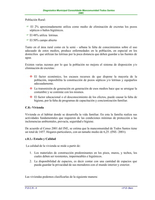 Diagnóstico Municipal Consolidado Mancomunidad Todos Santos
                                              DMC


Población Rural:

  El 2% aproximadamente utiliza como medio de eliminación de excretas los pozos
  sépticos o baños higiénicos.
  El 48% utiliza letrinas.
  El 50% campo abierto

Tanto en el área rural como en la semi - urbana la falta de conocimientos sobre el uso
adecuado de estos medios, produce enfermedades en la población, en especial en los
domicilios que utilizan las letrinas por la poca distancia que deben guardar a las fuentes de
agua.

Existen varias razones por lo que la población no mejora el sistema de disposición y/o
eliminación de excretas:

     El factor económico, los escasos recursos de que dispone la mayoría de la
      población, imposibilita la construcción de pozos sépticos y/o letrinas y equiparlos
      adecuadamente.
     La transmisión de generación en generación de esos medios hace que se arraigue la
      costumbre y se continúe con los mismos.
     El factor educacional o el desconocimiento de los efectos, puede causar la falta de
      higiene, por la falta de programas de capacitación y concientización familiar.

C.8.- Vivienda

Vivienda es el hábitat donde se desarrolla la vida familiar. En esta la familia realiza sus
actividades fundamentales que requieren de las condiciones mínimas de protección a las
inclemencias ambientales, prevacía, seguridad e higiene.

De acuerdo al Censo 2001 del INE, se estima que la mancomunidad de Todos Santos tiene
un total de 1457. Hogares particulares, con un tamaño medio de 6,25. (INE- 2001).

c.8.1.- Estado y Calidad

La calidad de la vivienda se mide a partir de:

    1. Los materiales de construcción predominantes en los pisos, muros, y techos, los
       cuales deben ser resistentes, impermeables e higiénicos.
    2. La disponibilidad de espacios, es decir contar con una cantidad de espacios que
       pueda guardar la privacidad de sus moradores con el mundo interior y exterior.


Las viviendas podemos clasificarlas de la siguiente manera:


P.D.C.R.- II                                                                    I.P.D- Beni
 