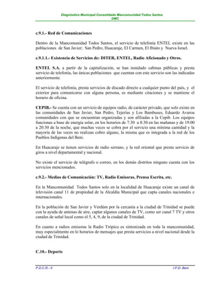 Diagnóstico Municipal Consolidado Mancomunidad Todos Santos
                                              DMC



c.9.1.- Red de Comunicaciones

Dentro de la Mancomunidad Todos Santos, el servicio de telefonía ENTEL existe en las
poblaciones de San Javier; San Pedro, Huacaraje, El Carmen, El Ibiato y Nueva Israel.

c.9.1.1.- Existencia de Servicios de: DITER, ENTEL, Radio Aficionado y Otros.

ENTEL S.A. a partir de la capitalización, se han instalado cabinas públicas y presta
servicio de telefonía, las únicas poblaciones que cuentan con este servicio son las indicadas
anteriormente.

El servicio de telefonía, presta servicios de discado directo a cualquier punto del país, y el
exterior para comunicarse con alguna persona, es mediante citaciones y se mantiene el
horario de oficina.

CEPIB.- Se cuenta con un servicio de equipos radio, de carácter privado, que solo existe en
las comunidades de San Javier, San Pedro, Tejerías y Los Bambuses, Eduardo Avaroa
comunidades con que se encuentran organizadas y son afiliadas a la Cepib. Los equipos
funcionas a base de energía solar, en los horarios de 7:30 a 8:30 en las mañanas y de 19:00
a 20:30 de la noche, que muchas veces se cobra por el servicio una mínima cantidad y la
mayoría de las veces no realizan cobro alguno, la misma que es integrada a la red de los
Pueblos Indígenas del Beni.

En Huacaraje se tienen servicios de radio serrano, y la red oriental que presta servicio de
giros a nivel departamental y nacional.

No existe el servicio de telégrafo o correo, en los demás distritos ninguno cuenta con los
servicios mencionados.

c.9.2.- Medios de Comunicación: TV, Radio Emisoras, Prensa Escrita, etc.

En la Mancomunidad Todos Santos solo en la localidad de Huacaraje existe un canal de
televisión canal 11 de propiedad de la Alcaldía Municipal que capta canales nacionales e
internacionales.

En la población de San Javier y Verdúm por la cercanía a la ciudad de Trinidad se puede
con la ayuda de antenas de aire, captar algunos canales de TV, como ser canal 7 TV y otros
canales de señal local como el 5, 4, 9, de la ciudad de Trinidad.

En cuanto a radios emisoras la Radio Trópico es sintonizada en toda la mancomunidad,
muy especialmente en lo horarios de mensajes que presta servicios a nivel nacional desde la
ciudad de Trinidad.


C.10.- Deporte


P.D.C.R.- II                                                                     I.P.D- Beni
 
