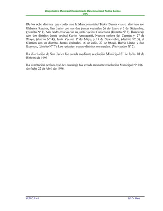 Diagnóstico Municipal Consolidado Mancomunidad Todos Santos
                                              DMC



De los ocho distritos que conforman la Mancomunidad Todos Santos cuatro distritos son
Urbanos Rurales, San Javier con sus dos juntas vecinales 26 de Enero y 3 de Diciembre,
(distrito Nº 1), San Pedro Nuevo con su junta vecinal Canichana (Distrito Nº 2), Huacaraje
con dos distritos Junta vecinal Carlos Anasagasti, Nuestra señora del Carmen y 27 de
Mayo, (distrito Nº 4), Junta Vecinal 1º de Mayo, y 18 de Noviembre, (distrito Nº 5), el
Carmen con un distrito, Juntas vecinales 16 de Julio, 27 de Mayo, Barrio Lindo y San
Lorenzo, (distrito Nº 7). Los restantes cuatro distritos son rurales. (Ver cuadro Nº 2).

La distritaciòn de San Javier fue creada mediante resolución Municipal 01 de fecha 01 de
Febrero de 1996

La distritación de San José de Huacaraje fue creada mediante resolución Municipal Nº 016
de fecha 22 de Abril de 1996.




P.D.C.R.- II                                                                 I.P.D- Beni
 