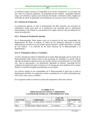 Diagnóstico Municipal Consolidado Mancomunidad Todos Santos
                                              DMC


La Reforma Agraria reconoce la propiedad de las tierras comunitarias. La otra parte del
área rural, las estancias ganaderas, de propiedad privada, también propiedad originaria
surge con la Reforma Agraria como dotación del Estado o Gobierno Central, legaliza las
solicitudes de títulos de propiedad, unos heredan de sus sucesores, otros lo comercializan.

D.2.- Sistemas de Producción.

La producción agrícola en todo el departamento del Beni mantiene una economía de
subsistencia, donde gran parte de la producción está destinada para la subsistencia
(autoconsumo) y del restante se comercializa en la región a precios muy por debajo de los
costos de producción.

d.2.1.- Sistemas de Producción Agrícola.

En la Mancomunidad Todos Santos como en la mayoría de las otras comunidades del
Departamento del Beni, se dedican al cultivo de sus productos utilizando el sistema
tradicional que consiste en la roza, tumba, quema, basureo y siembra del terreno. Llevando
de esta manera a la extinción de las áreas boscosas de la Mancomunidad y el
Departamento.

d.2.1.1.- Principales Cultivos y Variedades.

 Es bien conocido por todos los habitantes de la región Mancomunada, que las tierras de la
Mancomunidad Todos Santos, tienen un alto porcentaje de fertilidad, y se puede cultivar
todo tipo de productos agrícolas, pero, por muchos factores esta producción se a convertido
solo para el autoconsumo y de subsistencia. Quedando un mínimo porcentaje del los
volúmenes de producción para el comercio y/o el trueque por otros productos de la canasta
familiar. Costumbre arraigada ancestralmente en esta región.

Los cultivos anuales en las comunidades de la Mancomunidad al igual que en todo el
departamento del Beni, los campesinos centran su producción en 4 cultivos principales que
son el arroz, maíz, yuca y el plátano.

En el siguiente cuadro se muestra los datos más importantes sobre estos cultivos.




                              CUADRO N° 34
                   PRINCIPALES CULTIVOS, VARIEDADES
                CANTIDAD DE SEMILLAS Y RENDIMIENTO / HAS.

                                                       CANT, DE
CULTIVOS            VARIEDADES                        SEMILLAS               RENDIMIENTO
Arroz    Popular, estaquilla, piedrita, Carolina 1 @/hectárea.               190      @ por
         y cica 8.                                                           hectárea.
Maíz     Cubano blanco, Blando, amarillo.        1 arroba/ha.                160      @ por


P.D.C.R.- II                                                                    I.P.D- Beni
 