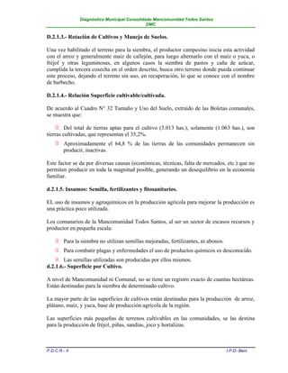 Diagnóstico Municipal Consolidado Mancomunidad Todos Santos
                                              DMC


D.2.1.3.- Rotación de Cultivos y Manejo de Suelos.

Una vez habilitado el terreno para la siembra, el productor campesino inicia esta actividad
con el arroz y generalmente maíz de callejón, para luego alternarlo con el maíz o yuca, o
fréjol y otras leguminosas, en algunos casos la siembra de pastos y caña de azúcar,
cumplida la tercera cosecha en el orden descrito, busca otro terreno donde pueda continuar
este proceso, dejando el terreno sin uso, en recuperación, lo que se conoce con el nombre
de barbecho.

D.2.1.4.- Relación Superficie cultivable/cultivada.

De acuerdo al Cuadro N° 32 Tamaño y Uso del Suelo, extraído de las Boletas comunales,
se muestra que:

     Del total de tierras aptas para el cultivo (3.013 has.), solamente (1.063 has.), son
tierras cultivadas, que representan el 35,2%.
     Aproximadamente el 64,8 % de las tierras de las comunidades permanecen sin
      producir, inactivas.

Este factor se da por diversas causas (económicas, técnicas, falta de mercados, etc.) que no
permiten producir en toda la magnitud posible, generando un desequilibrio en la economía
familiar.

d.2.1.5. Insumos: Semilla, fertilizantes y fitosanitarios.

EL uso de insumos y agroquímicos en la producción agrícola para mejorar la producción es
una práctica poco utilizada.

Los comunarios de la Mancomunidad Todos Santos, al ser un sector de escasos recursos y
productor en pequeña escala:

     Para la siembra no utilizan semillas mejoradas, fertilizantes, ni abonos.
     Para combatir plagas y enfermedades el uso de productos químicos es desconocido.
     Las semillas utilizadas son producidas por ellos mismos.
d.2.1.6.- Superficie por Cultivo.

A nivel de Mancomunidad ni Comunal, no se tiene un registro exacto de cuantas hectáreas.
Están destinadas para la siembra de determinado cultivo.

La mayor parte de las superficies de cultivos están destinadas para la producción de arroz,
plátano, maíz, y yuca, base de producción agrícola de la región.

Las superficies más pequeñas de terrenos cultivables en las comunidades, se las destina
para la producción de fréjol, piñas, sandías, joco y hortalizas.



P.D.C.R.- II                                                                      I.P.D- Beni
 