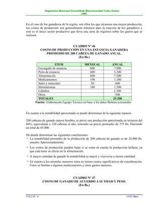 Diagnóstico Municipal Consolidado Mancomunidad Todos Santos
                                                DMC



En el caso de los ganaderos de la región, son ellos los que alcanzan una mayor producción,
los costos de producción son generalmente mínimos para la mayoría de los ganaderos y
este es el único sector productivo que lleva una serie de registros sobre los gastos que se
realizan.


                                CUADRO Nº 46
               COSTO DE PRODUCCIÓN EN UNA ESTANCIA GANADERA
                  PROMEDIO DE 200 CABEZA DE GANADO ANUAL.
                                   (En Bs.)

                       ITEM                  MENSUAL               ANUAL
           Encargado de estancia                 600                 7.800
           Peón de estancia                      400                 5.200
           Alimentación                          600                 7.200
           Medicamentos                          100                 1.200
           Sales y minerales                      50                  600
           Herramientas                          100                 1.200
           Caballos                                                  2.100
           Otros                                                      500
           TOTALES                                                  25.200
         Fuente: Elaboración Equipo Técnico en base a los datos Boletas comunales


En cuanto a la rentabilidad aproximada se puede determinar de la siguiente manera:

200 cabezas de ganado mayor hembra, se prevé una producción aproximada en terneros del
60%, equivalente a 120 cabezas al año, teniendo un precio promedio de 375 Bs. Haciendo
un total de 45.000.

De donde determinar las siguientes conclusiones:
 La rentabilidad promedio de la producción de 200 cabezas de ganado es de 24.800 Bs.
  anuales Aproximadamente.
 Los costos de producción pueden bajar si se toma en cuenta la producción lechera, ya
  que esta tiene su efecto en la alimentación.
 A mayor cantidad de ganado la rentabilidad es mayor y viceversa a menor cantidad.
 En cuanto a los animales menores estos no tienen costos significativos de consideración.
  Estos se limitan a algunos medicamentos y otros gastos menores.


                               CUADRO Nº 47
                COSTO DE GANADO DE ACUERDO A SU EDAD Y PESO.
                                  (En Bs.)


P.D.C.R.- II                                                                   I.P.D- Beni
 