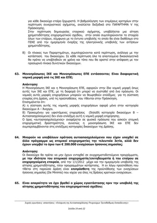 Συχνές ερωτήσεις- απαντήσεις «Ενίσχυση της Αυτοαπασχόλησης Πτυχιούχων Τριτοβάθμιας Εκπαίδευσης»
Σελίδα 15 από 29
 Η Πρώτη Αίτηση Ενδιάμεσης Επαλήθευσης δαπανών είναι δυνατόν να υποβληθεί μετά
την εκτέλεση τουλάχιστον του 25% του συνολικού οικονομικού και αντίστοιχου φυσικού
αντικειμένου.
 Η Δεύτερη Αίτηση Ενδιάμεσης Επαλήθευσης δαπανών Προόδου είναι δυνατόν να
υποβληθεί μετά την εκτέλεση τουλάχιστον του 50% του συνολικού οικονομικού και
αντίστοιχου φυσικού αντικειμένου.
 Ο δικαιούχος έχει δικαίωμα υποβολής Αίτησης Τελικής Επαλήθευσης δαπανών του
επιχειρηματικού σχεδίου του χωρίς να έχει προηγηθεί υποβολή Αίτησης Ενδιάμεσης
Επαλήθευσης δαπανών.
(βλ. Κεφάλαιο Ι.1.11.2 της Πρόσκλησης - ΠΑΡΑΚΟΛΟΥΘΗΣΗ ΠΡΑΞΕΩΝ-
ΕΠΑΛΗΘΕΥΣΕΙΣ-ΠΙΣΤΟΠΟΙΗΣΕΙΣ)
41. Είναι δυνατή η λήψη προκαταβολής από τη Δράση;
Απάντηση :
Δύναται, εφόσον ζητηθεί από τον ενισχυόμενο, να καταβληθεί προκαταβολή έως το 40%
του εγκεκριμένου προϋπολογισμού (Δημόσια Δαπάνη) του επιχειρηματικού σχεδίου μετά
από έλεγχο των δικαιολογητικών ένταξης από την ΕΥΔ ΕΠΑΝΕΚ/τον ΕΦ και με την
προσκόμιση ισόποσης εγγυητικής επιστολής από τον δικαιούχο.
Δύναται ο Δικαιούχος να κάνει χρήση των ειδικών τραπεζικών λογαριασμών με τη μορφή
«Ανοιχτών Καταπιστευτικών Λογαριασμών (Escrow Accounts)» ή άλλων χρηματοδοτικών
μέσων, υπό την προϋπόθεση να υπάρχει θεσμοθετημένο πλαίσιο ως προς τη λειτουργία
τους.
(βλ. Κεφάλαιο Ι.1.11.3 της Πρόσκλησης – ΚΑΤΑΒΟΛΗ ΕΝΙΣΧΥΣΗΣ)
42. Ποιά είναι η διαδικασία αξιολόγησης των επιχειρηματικών σχεδίων;
Απάντηση:
Γίνεται συγκριτική αξιολόγηση ηλεκτρονικά από δύο αξιολογητές, με βάση τα κριτήρια της
παρούσας πρόσκλησης. Κάθε κριτήριο έχει το δικό του συντελεστή βαρύτητας. Η
βαθμολογία των κριτηρίων προκύπτει από το άθροισμα της βαθμολογίας του κάθε
υποκριτηρίου επί τον συντελεστή βαρύτητας με πολλαπλασιασμό κάθε κριτηρίου επί δέκα
(10) για αναγωγή στην κλίμακα του 100,00. Η τελική βαθμολογία του επιχειρηματικού
σχεδίου προκύπτει από το άθροισμα των βαθμολογούμενων κριτηρίων επί τον συντελεστή
βαρύτητας. Η μέγιστη τελική βαθμολογία ενός επιχειρηματικού σχεδίου είναι το 100,00.
Η διαδικασία αξιολόγησης, καθώς και τα κριτήρια αξιολόγησης αναλύονται στο
ΠΑΡΑΡΤΗΜΑ V της αναλυτικής Πρόσκλησης.
43. α) Είναι δυνατή η διακοπή της λειτουργίας μιας επιχείρησης πριν από την
ολοκλήρωση του επιχειρηματικού σχεδίου; β)Ποιές είναι οι μακροχρόνιες
υποχρεώσεις των επιχειρήσεων που θα επιδοτηθούν για εξοπλισμό;
Απάντηση:
α) Η διακοπή της λειτουργίας της επιχείρησης, καθώς και η μη παραγωγική της λειτουργία
πριν την αποπληρωμή του έργου (όχι λήξη του έργου ή υποβολή αιτήματος ελέγχου)
ΑΔΑ: ΩΕΗ44653Ο7-Φ8Ψ
 