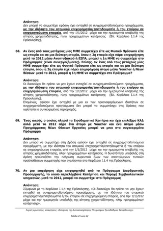 Συχνές ερωτήσεις- απαντήσεις «Ενίσχυση της Αυτοαπασχόλησης Πτυχιούχων Τριτοβάθμιας Εκπαίδευσης»
Σελίδα 17 από 29
47. Στο πρόγραμμα για πτυχιούχους τριτοβάθμιας εκπαίδευσης μπορεί να ενταχθεί
ατομική επιχείρηση που εγκρίθηκε, αλλά δεν επιχορηγήθηκε με προηγούμενο
πρόγραμμα;
Απάντηση:
Οι δικαιούχοι θα πρέπει να μην έχουν ενταχθεί σε συγχρηματοδοτούμενα προγράμματα,
με την ιδιότητα του ατομικού επιχειρηματία/επιτηδευματία ή του εταίρου σε
επιχορηγούμενη εταιρεία, από την 1/1/2012 μέχρι και την ημερομηνία υποβολής της
αίτησης χρηματοδότησης, πλην προγραμμάτων κατάρτισης. Η εν λόγω προϋπόθεση
αφορά στην ένταξη του δικαιούχου σ' άλλο Πρόγραμμα ανεξάρτητα εάν έχει λάβει το
ποσό της επιχορήγησης από το συγκεκριμένο Πρόγραμμα.
Διευκρινίζεται ότι εφόσον πριν από την ημερομηνία υποβολής στη Δράση έχει εκδοθεί
απόφαση ανάκλησης από πρόγραμμα που είχε ενταχθεί, τότε ο υποψήφιος δικαιούχος
δύναται να υποβάλλει στη Δράση, υπό την προϋπόθεση να πληροί όλες τις προϋποθέσεις
συμμετοχής. Σε κάθε περίπτωση, η ΕΥΔ ΕΠΑνΕΚ/ο ΕΦ της Δράσης επιφυλάσσεται για τη
διασταύρωση της ορθότητας των στοιχείων που δηλώνονται από τον δικαιούχο.
48. Η αγορά λογισμικού επιδοτείται σαν επιλέξιμη δαπάνη από τη Δράση;
Απάντηση:
Η δαπάνη που αφορά στην αγορά λογισμικού είναι επιλέξιμη αρκεί η επιχείρηση να είναι
νόμιμος κάτοχος της άδειας χρήσης αυτού και να υπάρχουν τα απαιτούμενα παραστατικά
απόκτησής του.
Δεν είναι επιλέξιμες οι δαπάνες που αφορούν ιδιοκατασκευή λογισμικού από την ίδια την
επιχείρηση που εγκρίθηκε για χρηματοδότηση.
Σε κάθε περίπτωση θα πρέπει να τηρούνται οι προϋποθέσεις επιλεξιμότητας των δαπανών
της Δράσης.
49. Το μισθωτήριο επαγγελματικής στέγης πόσα χρόνια θα πρέπει να είναι σε ισχύ
από την έναρξή του;
Απάντηση:
Η μίσθωση θα πρέπει να έχει συναφθεί σύμφωνα με το ισχύον θεσμικό πλαίσιο, το οποίο
διέπει και τη διάρκειά της. Σε κάθε περίπτωση θα πρέπει να εξασφαλίζεται ότι προκειμένου
να δηλωθούν δαπάνες που αφορούν συγκεκριμένο μίσθιο, θα πρέπει να υφίσταται νόμιμη
σύμβαση μίσθωσης. Σε περίπτωση λήξης των μισθωτήριων επαγγελματικών μισθώσεων
που διέπονται από το Νόμο 4242/2014 και το άρθρο 5 στο ΠΔ 34/1995 πριν την
ημερομηνία λήξης του επιχειρηματικού σχεδίου, δύναται να πιστοποιούνται οι δαπάνες
ενοικίου εφόσον υποβληθεί Υ/Δ του δικαιούχου ότι κάνει χρήση του νόμου και
εξακολουθεί να στεγάζεται σε χώρο που έχει λήξει το μισθωτήριο συμβόλαιο ή ότι
εξακολουθεί να στεγάζεται στον ίδιο χώρο με σιωπηρή παράταση. Σε περίπτωση αλλαγής
επαγγελματικού χώρου, θα πρέπει να τηρούνται οι όροι της Πρόσκλησης ως προς τις
επιτρεπόμενες τροποποιήσεις.
Επισημαίνεται ότι η επιχείρηση, τουλάχιστον μέχρι και την τελική εκταμίευση θα πρέπει να
εμφανίζει ενδείξεις παραγωγικής λειτουργίας (π.χ. ηλεκτροδότηση ακινήτου,
εγκατεστημένος εξοπλισμός, μισθωτήριο συμβόλαιο σε ισχύ, κλπ).
Στις περιπτώσεις επιχειρήσεων που έχουν κάνει χρήση της ρήτρας ευελιξίας, σύμφωνα με
το άρθρο 98 ΚΑΝ. ΕΕ 1303/2013 υπάρχει υποχρέωση διατήρησής τους για τουλάχιστον
μια τριετία μετά την τελική πληρωμή της δημόσιας δαπάνης.
ΑΔΑ: ΩΕΗ44653Ο7-Φ8Ψ
 