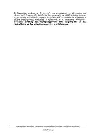 Συχνές ερωτήσεις- απαντήσεις «Ενίσχυση της Αυτοαπασχόλησης Πτυχιούχων Τριτοβάθμιας Εκπαίδευσης»
Σελίδα 18 από 29
50. Η βαθμολόγηση εισοδήματος πώς διαμορφώνονται σε περίπτωση συνεργασίας;
Απάντηση:
Στο Παράρτημα V ΑΞΙΟΛΟΓΗΣΗ, σελίδα 11, αναφέρεται ότι σε περίπτωση δημιουργίας
εταιρικού σχήματος, η βαθμολογία του κριτηρίου A. ΕΙΣΟΔΗΜΑΤΙΚΑ ΚΡΙΤΗΡΙΑ
ΔΥΝΗΤΙΚΩΝ ΔΙΚΑΙΟΥΧΩΝ προκύπτει από τον σταθμικό μέσο όρο της βαθμολογίας των
εταίρων.
51. Ο κωδικός δραστηριότητας της επιχείρησης θα πρέπει να ανήκει στην
Υποκατηγορία CPA για να είναι καταρχήν επιλέξιμη (69.10.1 Νομικές
υπηρεσίες Δικηγόροι) ή μπορεί να διαθέτει δραστηριότητα σε τάξεις NACE (
69.1 Νομικές Δραστηριότητες);
Απάντηση:
Οι επιλέξιμες κατηγορίες επιχειρηματικών δραστηριοτήτων (ΚΑΔ), όπως επίσης και οι
δευτερεύουσες συμπληρωματικές δραστηριότητες ορίζονται αναλυτικά στο Παράρτημα II
της Πρόσκλησης.
Για την κατηγορία Β - Αυτοαπασχολούμενοι: Κατά την ημερομηνία δημοσίευσης της
Πρόσκλησης θα πρέπει να δραστηριοποιούνται ήδη επαγγελματικά ως ατομικές
επιχειρήσεις σε δραστηριότητα συναφή με την ειδικότητά τους (τίτλο σπουδών), σε έναν
τουλάχιστον επιλέξιμο ΚΑΔ. Επομένως, στο έντυπο υποβολής, στα στοιχεία των
αυτοαπασχολούμενων θα πρέπει να δηλώνεται η δραστηριότητα της επιχείρησης (ΚΑΔ)
στη μεγαλύτερη ανάλυσή της, όπως αυτή αποτυπώνεται στο έγγραφο της Δ.Ο.Υ
Σε κάθε περίπτωση ανεξαρτήτως κατηγορίας δικαιούχου ισχύει το εξής:
Στα στοιχεία του επιχειρηματικού σχεδίου και ειδικότερα στο πεδίο που αφορά στην
δραστηριότητα του επιχειρηματικού σχεδίου (ΚΑΔ) θα πρέπει να αναγράφεται ο ΚΑΔ σε
τουλάχιστον τεταρτοβάθμια ανάλυση, προκειμένου να αποφευχθεί η περίπτωση να
συμπεριληφθεί και μη επιλέξιμος ΚΑΔ (π.χ. στον ΚΑΔ 69.1, δεν είναι επιλέξιμοι στη Δράση
οι ΚΑΔ 69.10.19.01 Υπηρεσίες Ασκούμενου Δικηγόρου, 69.10.02 υπηρεσίες δικαστικού
επιμελητή).
Επισημαίνεται ότι μέχρι την υποβολή των δικαιολογητικών ένταξης θα πρέπει να έχουν
καταργηθεί οι ΚΑΔ που δεν συμπεριλαμβάνονται στο Παράρτημα ΙΙ και επομένως οι
δικαιούχοι της Δράσης θα πρέπει να διαθέτουν ΜΟΝΟ επιλέξιμους ΚΑΔ, καθ’ όλη τη
διάρκεια υλοποίησης του επιχειρηματικού σχεδίου.
Επιπλέον, η μεγαλύτερη ανάλυση του ΚΑΔ διευκολύνει την αξιολόγηση της συνάφειας του
ΚΑΔ με τον τίτλο σπουδών του δικαιούχου.
52. Ατομική επιχείρηση η οποία έκανε έναρξη τον Ιούλιο του 2010 ως σύμβουλος
επιχειρήσεων συμμετέχοντας στο πρόγραμμα Νέοι Ελεύθεροι Επαγγελματίες
που έπρεπε να είναι εγγεγραμμένοι στα μητρώα του ΟΑΕΔ, και
χρηματοδοτήθηκε με 24.000 ευρώ για 3 χρόνια μπορεί να συμμετάσχει στη
Δράση;
Απάντηση:
Εφόσον η ημερομηνία ένταξης της επιχείρησης στο Πρόγραμμα Νέοι Ελεύθεροι
Επαγγελματίες ήταν το 2010, επομένως πριν από την τη χρονική περίοδο που τίθεται στη
Δράση «…να μην έχουν ενταχθεί σε συγχρηματοδοτούμενα προγράμματα από 1/1/2012
και έως την ημερομηνία της ηλεκτρονικής υποβολής...» βλ. Κεφ. Ι.1.4 της Πρόσκλησης,
ΑΔΑ: ΩΕΗ44653Ο7-Φ8Ψ
 