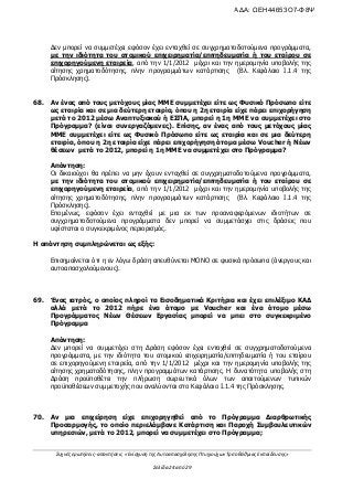 Συχνές ερωτήσεις- απαντήσεις «Ενίσχυση της Αυτοαπασχόλησης Πτυχιούχων Τριτοβάθμιας Εκπαίδευσης»
Σελίδα 24 από 29
Δεν μπορεί να συμμετέχει εφόσον έχει ενταχθεί σε συγχρηματοδοτούμενα προγράμματα,
με την ιδιότητα του ατομικού επιχειρηματία/επιτηδευματία ή του εταίρου σε
επιχορηγούμενη εταιρεία, από την 1/1/2012 μέχρι και την ημερομηνία υποβολής της
αίτησης χρηματοδότησης, πλην προγραμμάτων κατάρτισης (Βλ. Κεφάλαιο Ι.1.4 της
Πρόσκλησης).
68. Αν ένας από τους μετόχους μίας ΜΜΕ συμμετέχει είτε ως Φυσικό Πρόσωπο είτε
ως εταιρία και σε μια δεύτερη εταιρία, όπου η 2η εταιρία είχε πάρει επιχορήγηση
μετά το 2012 μέσω Αναπτυξιακού ή ΕΣΠΑ, μπορεί η 1η ΜΜΕ να συμμετέχει στο
Πρόγραμμα? (είναι συνεργαζόμενες). Επίσης, αν ένας από τους μετόχους μίας
ΜΜΕ συμμετέχει είτε ως Φυσικό Πρόσωπο είτε ως εταιρία και σε μια δεύτερη
εταιρία, όπου η 2η εταιρία είχε πάρει επιχορήγηση άτομα μέσω Voucher ή Nέων
θέσεων μετά το 2012, μπορεί η 1η ΜΜΕ να συμμετέχει στο Πρόγραμμα?
Απάντηση:
Οι δικαιούχοι θα πρέπει να μην έχουν ενταχθεί σε συγχρηματοδοτούμενα προγράμματα,
με την ιδιότητα του ατομικού επιχειρηματία/επιτηδευματία ή του εταίρου σε
επιχορηγούμενη εταιρεία, από την 1/1/2012 μέχρι και την ημερομηνία υποβολής της
αίτησης χρηματοδότησης, πλην προγραμμάτων κατάρτισης (Βλ. Κεφάλαιο Ι.1.4 της
Πρόσκλησης).
Επομένως, εφόσον έχει ενταχθεί με μια εκ των προαναφερόμενων ιδιοτήτων σε
συγχρηματοδοτούμενα προγράμματα δεν μπορεί να συμμετάσχει στις δράσεις που
υφίσταται ο συγκεκριμένος περιορισμός.
Η απάντηση συμπληρώνεται ως εξής:
Επισημαίνεται ότι η εν λόγω δράση απευθύνεται ΜΟΝΟ σε φυσικά πρόσωπα (άνεργους και
αυτοαπασχολούμενους).
69. Ένας ιατρός, ο οποίος πληροί τα Εισοδηματικά Κριτήρια και έχει επιλέξιμο ΚΑΔ
αλλά μετά το 2012 πήρε ένα άτομο με Voucher και ένα άτομο μέσω
Προγράμματος Νέων Θέσεων Εργασίας μπορεί να μπει στο συγκεκριμένο
Πρόγραμμα
Απάντηση:
Δεν μπορεί να συμμετέχει στη Δράση εφόσον έχει ενταχθεί σε συγχρηματοδοτούμενα
προγράμματα, με την ιδιότητα του ατομικού επιχειρηματία/επιτηδευματία ή του εταίρου
σε επιχορηγούμενη εταιρεία, από την 1/1/2012 μέχρι και την ημερομηνία υποβολής της
αίτησης χρηματοδότησης, πλην προγραμμάτων κατάρτισης. Η δυνατότητα υποβολής στη
Δράση προϋποθέτει την πλήρωση σωρευτικά όλων των απαιτούμενων τυπικών
προϋποθέσεων συμμετοχής που αναλύονται στο Κεφάλαιο Ι.1.4 της Πρόσκλησης.
70. Αν μια επιχείρηση είχε επιχορηγηθεί από το Πρόγραμμα Διαρθρωτικής
Προσαρμογής, το οποίο περιελάμβανε Κατάρτιση και Παροχή Συμβουλευτικών
υπηρεσιών, μετά το 2012, μπορεί να συμμετέχει στο Πρόγραμμα;
ΑΔΑ: ΩΕΗ44653Ο7-Φ8Ψ
 