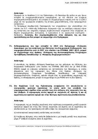 Συχνές ερωτήσεις- απαντήσεις «Ενίσχυση της Αυτοαπασχόλησης Πτυχιούχων Τριτοβάθμιας Εκπαίδευσης»
Σελίδα 25 από 29
Απάντηση:
Σύμφωνα με το Κεφάλαιο Ι.1.4 της Πρόσκλησης, «Οι δικαιούχοι θα πρέπει να μην έχουν
ενταχθεί σε συγχρηματοδοτούμενα προγράμματα, με την ιδιότητα του ατομικού
επιχειρηματία/επιτηδευματία ή του εταίρου σε επιχορηγούμενη εταιρεία, από την 1/1/2012
μέχρι και την ημερομηνία υποβολής της αίτησης χρηματοδότησης, πλην προγραμμάτων
κατάρτισης».
Το Πρόγραμμα Διαρθρωτικής Προσαρμογής των επιχειρήσεων που υλοποιήθηκε στο
πλαίσιο του Ε.Π. «Ανάπτυξη Ανθρώπινου Δυναμικού» είχε ως επιλέξιμες ενέργειες πέραν
της κατάρτισης και υπηρεσίες παροχής συμβουλευτικών υπηρεσιών στην επιχείρηση σε
θέματα επιχειρηματικής λειτουργίας, ή προσωπικού ή σε οργανωτικά συστήματα -
διαδικασίες. Συνεπώς, δεν συμπεριλαμβάνεται στην εξαίρεση της ως άνω
προϋπόθεσης και δεν μπορεί να συμμετέχει στο Πρόγραμμα.
71. Ενδιαφερόμενος που έχει ενταχθεί το 2014 στο Πρόγραμμα «Ενίσχυση
Δικαιούχων για την απόκτηση της ιδιότητας του Ενεργειακού Επιθεωρητή» που
συγχρηματοδοτείται από το ΕΚΤ, στο πλαίσιο του ΕΠΑΝΑΔ 2007-2013, μπορεί
να συμμετάσχει στις Δράσεις «Ενίσχυση της Αυτοαπασχόλησης Πτυχιούχων
Τριτοβάθμιας Εκπαίδευσης» ή «Νεοφυής Επιχειρηματικότητα»
Απάντηση:
Η υλοποίηση της Δράσης «Ενίσχυση δικαιούχων για την απόκτηση της ιδιότητας του
Ενεργειακού Επιθεωρητή» (στο πλαίσιο του ΕΠΑΝΑΔ 2007-2013 και με ΕΦΔ ΕΥΣΕΔ
ΕΝ/ΚΑ) αφορά σε ενέργειες κατάρτισης και πιστοποίησης των δικαιούχων, οι οποίες
εξαιρούνται από τον περιορισμό που τίθεται στις δράσεις «Ενίσχυση της
Αυτοαπασχόλησης Πτυχιούχων Τριτοβάθμιας Εκπαίδευσης» και «Νεοφυής
Επιχειρηματικότητα». Επομένως, εφόσον πληροί όλες τις προϋποθέσεις συμμετοχής της
δράσης, ο ενδιαφερόμενος μπορεί να συμμετάσχει σε μια ΜΟΝΟ από τις δύο δράσεις.
72. Στο Κεφάλαιο Ι.1.6 της Πρόσκλησης αναφέρεται ότι αποκλείονται οι
συνεργασίες φυσικών προσώπων τα οποία κατά την υποβολή του
επιχειρηματικού σχεδίου είναι μεταξύ τους είτε σύζυγοι, είτε συγγενείς 1ου και
2ου βαθμού. Ο περιορισμός αυτός αφορά σε συγγενείς εξ’ αίματος ή και εξ
αγχιστείας και εφόσον αφορά και στην δεύτερη περίπτωση πως αποδεικνύεται;
Απάντηση:
Ο περιορισμός της μη ύπαρξης συγγένειας στην περίπτωση συνεργασιών μεταξύ φυσικών
προσώπων αφορά και στους δύο τύπους συγγένειας (εξ αίματος και εξ αγχιστείας) και
αποδεικνύεται με την προσκόμιση από κάθε εταίρο του συνεργατικού σχήματος:
α) πιστοποιητικού οικογενειακής κατάστασης και επιπλέον
β) Υπεύθυνης Δήλωσης, στην οποία θα βεβαιώνεται η μη ύπαρξη μεταξύ τους συγγένειας
μέχρι 2ου
βαθμού εξ αίματος ή/και εξ αγχιστείας.
ΑΔΑ: ΩΕΗ44653Ο7-Φ8Ψ
 