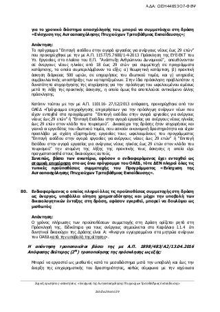 Συχνές ερωτήσεις- απαντήσεις «Ενίσχυση της Αυτοαπασχόλησης Πτυχιούχων Τριτοβάθμιας Εκπαίδευσης»
Σελίδα 28 από 29
για το χρονικό διάστημα απασχόλησής του, μπορεί να συμμετάσχει στη δράση
«Ενίσχυση της Αυτοαπασχόλησης Πτυχιούχων Τριτοβάθμιας Εκπαίδευσης»;
Απάντηση:
Το πρόγραμμα "Επιταγή εισόδου στην αγορά εργασίας για ανέργους νέους έως 29 ετών"
που προκηρύχθηκε με την με Α.Π. 11577/5.7600/1-4-2013 Πρόσκληση της ΕΥΕ-ΕΚΤ του
Υπ. Εργασίας, στο πλαίσιο του Ε.Π. “Ανάπτυξη Ανθρώπινου Δυναμικού”, απευθύνονταν
σε άνεργους νέους ηλικίας από 18 έως 29 ετών για συμμετοχή σε προγράμματα
κατάρτισης, τα οποία συμπεριλάμβαναν τα εξής: α) θεωρητική κατάρτιση, β) πρακτική
άσκηση διάρκειας 500 ωρών, σε επιχειρήσεις του ιδιωτικού τομέα, και γ) υπηρεσίες
συμβουλευτικής υποστήριξης των καταρτιζομένων. Στην ίδια πρόσκληση προβλεπόταν η
δυνατότητα επιχορήγησης της επιχείρησης για την πρόσληψη του ωφελουμένου αμέσως
μετά τη λήξη της πρακτικής άσκησης, η οποία όμως θα αποτελούσε αντικείμενο άλλης
πρόσκλησης.
Κατόπιν τούτου με την με Α.Π. 110116- 27/12/2013 απόφαση, προκηρύχθηκε από τον
ΟΑΕΔ «Πρόγραμμα επιχορήγησης επιχειρήσεων για την πρόσληψη ανέργων νέων που
είχαν ενταχθεί στα προγράμματα "Επιταγή εισόδου στην αγορά εργασίας για ανέργους
νέους έως 29 ετών" ή “Επιταγή Εισόδου στην αγορά εργασίας για ανέργους νέους ηλικίας
έως 29 ετών στον κλάδο του τουρισμού”. Δικαιούχοι της δράσης ήταν επιχειρήσεις και
γενικά οι εργοδότες του ιδιωτικού τομέα, που ασκούν οικονομική δραστηριότητα και είχαν
προσλάβει με σχέση εξαρτημένης εργασίας τους ωφελουμένους του προγράμματος
"Επιταγή εισόδου στην αγορά εργασίας για ανέργους νέους έως 29 ετών" ή “Επιταγή
Εισόδου στην αγορά εργασίας για ανέργους νέους ηλικίας έως 29 ετών στον κλάδο του
τουρισμού” την επομένη της λήξης της πρακτικής τους άσκησης η οποία είχε
πραγματοποιηθεί στους δικαιούχους αυτούς.
Συνεπώς, βάσει των ανωτέρω, εφόσον ο ενδιαφερόμενος έχει ενταχθεί ως
ατομική επιχείρηση στο ως άνω πρόγραμμα του ΟΑΕΔ, τότε ΔΕΝ πληροί όλες τις
τυπικές προϋποθέσεις συμμετοχής του Προγράμματος «Ενίσχυση της
Αυτοαπασχόλησης Πτυχιούχων Τριτοβάθμιας Εκπαίδευσης».
80. Ενδιαφερόμενος ο οποίος πληροί όλες τις προϋποθέσεις συμμετοχής στη δράση
ως άνεργος, υποβάλλει αίτηση χρηματοδότησης και μέχρι την υποβολή των
δικαιολογητικών ένταξης στη δράση, εφόσον εγκριθεί, μπορεί να δουλέψει ως
μισθωτός;
Απάντηση:
Ο χρόνος πλήρωσης των προϋποθέσεων συμμετοχής στη Δράση ορίζεται ρητά στη
Πρόσκλησή της. Ειδικότερα για τους ανέργους σημειώνεται στο Κεφάλαιο I.1.4 ότι
δυνητικοί δικαιούχοι της Δράσης είναι Α: «Άνεργοι εγγεγραμμένοι στα μητρώα ανέργων
του ΟΑΕΔ κατά την υποβολή της αίτησης».
Η απάντηση τροποποιείται βάσει της με Α.Π. 1898/483/Α2/13.04.2016
Απόφασης δεύτερης (2ης
) τροποποίησης της πρόσκλησης ως εξής:
Μπορεί να εργαστεί ως μισθωτός κατά το μεσοδιάστημα μετά την υποβολή και έως την
έναρξη της επιχειρηματικής του δραστηριότητας, καθώς σύμφωνα με την ισχύουσα
ΑΔΑ: ΩΕΗ44653Ο7-Φ8Ψ
 