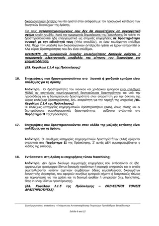 Συχνές ερωτήσεις- απαντήσεις «Ενίσχυση της Αυτοαπασχόλησης Πτυχιούχων Τριτοβάθμιας Εκπαίδευσης»
Σελίδα 2 από 29
2. Είναι δυνατή η σύσταση εταιρειών;
Απάντηση:
Επιτρέπεται η σύσταση συνεργαζόμενων σχημάτων/μορφών επιχείρησης, μικρών και
πολύ μικρών, στις οποίες θα συμμετέχουν εταίροι/δικαιούχοι από τις επιλέξιμες
κατηγορίες δικαιούχων, εφόσον τηρούνται οι εξής προϋποθέσεις:
α) συμμετοχή με ίσα εταιρικά μερίδια,
β) συνέργεια ή συμπληρωματικότητα μεταξύ των ειδικοτήτων των συνεργαζομένων
φυσικών προσώπων,
γ) Οι συνεργαζόμενοι δικαιούχοι/εταίροι θα πρέπει να συστήσουν Εταιρεία που θα έχει
τη νομική μορφή Εταιρείας Περιορισμένης Ευθύνης ή Ομόρρυθμης Εταιρείας, ή
Ετερόρρυθμης Εταιρείας ή Ι.Κ.Ε ή ή Κοινωνικής Συνεταιριστικής Επιχείρησης του Ν.
4019/2011 ή Συνεταιρισμού,
δ) στην περίπτωση όπου αυτοαπασχολούμενοι συμμετέχουν σε συνεργατικά σχήματα
για τη δημιουργία νέας επιχείρησης , θα πρέπει να έχουν διακόψει την υφιστάμενη
ατομική επαγγελματική τους δραστηριότητα μέχρι την ημερομηνία προσκόμισης των
δικαιολογητικών ένταξης,
ε) δεν επιτρέπονται οι συμπράξεις- ενώσεις ατομικών επιχειρήσεων
στ) αποκλείονται από τα συνεργατικά σχήματα, οι συνεργασίες φυσικών προσώπων τα
οποία κατά την υποβολή του επενδυτικού σχεδίου, είναι μεταξύ τους είτε σύζυγοι, είτε
συγγενείς Α’ και Β’ βαθμού.
Τα ως άνω αναφέρονται στο Κεφάλαιο Ι.1.4 της Πρόσκλησης.
3. Η Δράση θέτει ηλικιακά όρια;
Απάντηση:
Όχι, ηλικιακός περιορισμός δεν υπάρχει, αρκεί να πληρούνται οι προϋποθέσεις της
Πρόσκλησης όπως αναλύονται στο Κεφάλαιο Ι.1.4 αυτής.
4. Ποιές μορφές επιχειρήσεων χρηματοδοτούνται από τη Δράση;
Απάντηση:
Οι μορφές επιχειρήσεων που χρηματοδοτούνται από τη Δράση είναι Εταιρεία
Περιορισμένης Ευθύνης, Ομόρρυθμη Εταιρεία, Ετερόρρυθμη Εταιρεία, Ι.Κ.Ε, Ατομική
Επιχείρηση καθώς και Κοινωνική Συνεταιριστική Επιχείρηση του Ν. 4019/2011 ή
Συνεταιρισμός.
(Βλ. Κεφάλαιο Ι.1.4 της Πρόσκλησης)
5. Τι σημαίνουν οι όροι συνέργεια και συμπληρωματικότητα στην περίπτωση
δημιουργίας συνεργασιών μεταξύ των δικαιούχων;
Απάντηση:
Ως συνέργεια θεωρείται η από κοινού άσκηση επιχειρηματικής δραστηριότητας δύο ή
περισσοτέρων φυσικών προσώπων με την ίδια ειδικότητα (π.χ. δύο συνεργαζόμενα φυσικά
πρόσωπα με δίπλωμα ηλεκτρολόγου μηχανικού).
ΑΔΑ: ΩΕΗ44653Ο7-Φ8Ψ
 