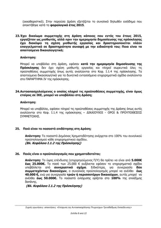 Συχνές ερωτήσεις- απαντήσεις «Ενίσχυση της Αυτοαπασχόλησης Πτυχιούχων Τριτοβάθμιας Εκπαίδευσης»
Σελίδα 4 από 29
ΠΕΡΙΦΕΡΕΙΕΣ Π/Υ (Δ/Δ) €
Ανατολική Μακεδονία- Θράκη, Κεντρική
Μακεδονία, Ήπειρος, Θεσσαλία, Δυτική
Ελλάδα 19.500.000
Δυτική Μακεδονία, Ιόνια Νησιά,
Πελοπόννησος, Βόρειο Αιγαίο, Κρήτη 5.785.000
Αττική 5.070.000
Στερεά Ελλάδα 1.261.000
Νότιο Αιγαίο 884.000
ΣΥΝΟΛΟ 32.500.000
(Βλ. Κεφάλαιο Ι.1.2 της Πρόσκλησης)
Η απάντηση τροποποιείται βάσει της με Α.Π. 2335/613/Α2/09.05.2016
Απόφασης δεύτερης (3ης
) τροποποίησης της πρόσκλησης ως εξής:
Ο προϋπολογισμός δημόσιας δαπάνης της δράσης θα κατανεμηθεί σε δύο κύκλους (1ος κύκλος
Α΄ΕΞΑΜΗΝΟ 2016: 65% και 2ος κύκλος Β΄ΕΞΑΜΗΝΟ 2016: 35% του προϋπολογισμού της
δράσης).
Η παρούσα δράση του 1ου
κύκλου χρηματοδοτείται με συνολικό ποσό 50 εκατ. € (Δημόσια
Δαπάνη) και κατανέμεται στις περιφέρειες της χώρας ως εξής:
ΠΕΡΙΦΕΡΕΙΕΣ Π/Υ (Δ/Δ) €
Ανατολική Μακεδονία- Θράκη, Κεντρική
Μακεδονία, Ήπειρος, Θεσσαλία, Δυτική
Ελλάδα 30.100.000
Δυτική Μακεδονία, Ιόνια Νησιά,
Πελοπόννησος, Βόρειο Αιγαίο, Κρήτη 8.900.000
Αττική 7.700.000
Στερεά Ελλάδα 1.940.000
Νότιο Αιγαίο 1.360.000
ΣΥΝΟΛΟ 50.000.000
8. Ποιά είναι τα όρια εισοδηματικών κριτηρίων στη Δράση για κάθε κατηγορία
δικαιούχου (Α: Άνεργοι και B: Αυτοαπασχολούμενοι);
Απάντηση:
Και για τις δύο κατηγορίες δικαιούχων (Α: Άνεργοι και B: Αυτοαπασχολούμενοι) το συνολικό
δηλωθέν εισόδημά για το φορολογικό έτος 2015 θα πρέπει να μην υπερβαίνει, ανάλογα με
ΑΔΑ: ΩΕΗ44653Ο7-Φ8Ψ
 