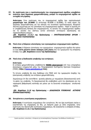 Συχνές ερωτήσεις- απαντήσεις «Ενίσχυση της Αυτοαπασχόλησης Πτυχιούχων Τριτοβάθμιας Εκπαίδευσης»
Σελίδα 5 από 29
την οικογενειακή τους κατάσταση, τις 20.000,00€ για το ατομικό εισόδημα ή τις
35.000,00€ για το οικογενειακό εισόδημα.
(Βλ. Κεφάλαιο Ι.1.4 της Πρόσκλησης)
9. Μπορεί κάποιος ενδιαφερόμενος επενδυτής να υποβάλει δύο επιχειρηματικά
σχέδια στη Δράση;
Απάντηση:
Κάθε επιλέξιμο φυσικό πρόσωπο θα πρέπει να συμμετέχει στην υποβολή μίας και μόνο
αίτησης χρηματοδότησης επιχειρηματικού σχεδίου (είτε αυτοτελώς, είτε ως εταίρος).
(Βλ. Κεφάλαιο Ι.1.4 της Πρόσκλησης)
10. Μπορεί κάποιος ενδιαφερόμενος να διαθέτει και μη επιλέξιμους ΚΑΔ, αλλά το
επιχειρηματικό σχέδιο του να αφορά μόνο στους επιλέξιμους;
Απάντηση:
 Στην Κατηγορία Δικαιούχων Α (Άνεργοι): Οι δικαιούχοι θα πρέπει να κάνουν έναρξη
επιχειρηματικής δραστηριότητας ΜΟΝΟ στους επιλέξιμους Κωδικούς Αριθμούς
Δραστηριότητας (Κ.Α.Δ. 2008), όπως αυτοί ορίζονται στο Παράρτημα II από την
ημερομηνία ηλεκτρονικής υποβολής της αίτησης χρηματοδότησης και έως την
καταληκτική ημερομηνία προσκόμισης των δικαιολογητικών ένταξης που θα οριστεί στην
απόφαση με τον προσωρινό κατάλογο των δυνητικών δικαιούχων της Δράσης και να
τους διατηρήσουν καθ’ όλη τη διάρκεια της υλοποίησης του έργου. Θα πρέπει να
διαθέτουν ΜΟΝΟ επιλέξιμους ΚΑΔ, καθ’ όλη τη διάρκεια του επιχειρηματικού
σχεδίου.
 Στην Κατηγορία Δικαιούχων Β (Αυτοαπασχολούμενοι): Οι δικαιούχοι θα πρέπει να
δραστηριοποιούνται κατά την ημερομηνία δημοσίευσης της Πρόσκλησης επαγγελματικά
ως ατομικές επιχειρήσεις σε δραστηριότητα συναφή με την ειδικότητά τους (τίτλο
σπουδών), σε έναν τουλάχιστον επιλέξιμο ΚΑΔ. Μέχρι την υποβολή των δικαιολογητικών
ένταξης θα πρέπει να έχουν καταργηθεί οι ΚΑΔ κύριας δραστηριότητας που δεν είναι
επιλέξιμοι. Θα πρέπει να διαθέτουν ΜΟΝΟ επιλέξιμους ΚΑΔ, καθ’ όλη τη διάρκεια του
επιχειρηματικού σχεδίου. Δύναται να διατηρηθούν ΚΑΔ του λιανικού και χονδρικού
εμπορίου (σύμφωνα με το Παράρτημα ΙΙ της Πρόσκλησης), ως συμπληρωματική
δευτερεύουσα δραστηριότητα και υπό την προϋπόθεση ότι η δευτερεύουσα
δραστηριότητα είναι απαραίτητη για την άσκηση της κύριας επιλέξιμης δραστηριότητας.
(Βλ. Κεφάλαιο Ι.1.4 της Πρόσκλησης)
ΠΡΟΣΟΧΗ! Το δεύτερο σημείο της απάντησης τροποποιείται βάσει της με Α.Π.
1170/290/Α2/08.03.2016 Απόφασης πρώτης (1ης
) τροποποίησης της
πρόσκλησης ως εξής:
 Στην Κατηγορία Δικαιούχων Β (Αυτοαπασχολούμενοι): Οι δικαιούχοι θα πρέπει να
δραστηριοποιούνται κατά την ημερομηνία δημοσίευσης της Πρόσκλησης ήδη
επαγγελματικά ως ατομικές επιχειρήσεις σε δραστηριότητα συναφή με την
ειδικότητά τους (τίτλο σπουδών), σε έναν τουλάχιστον επιλέξιμο ΚΑΔ. Μέχρι την
υποβολή των δικαιολογητικών ένταξης θα πρέπει να έχουν καταργηθεί οι ΚΑΔ
δραστηριότητας που δεν είναι επιλέξιμοι. Θα πρέπει να διαθέτουν ΜΟΝΟ επιλέξιμους
ΑΔΑ: ΩΕΗ44653Ο7-Φ8Ψ
 
