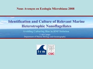 Nous Avenços en Ecologia Microbiana 2008 
Identification and Culture of Relevant Marine 
Heterotrophic Nanoflagellates 
Avoiding Culturing Bias in HNF Isolation 
J. del Campo 
Department of Marine Biology and Oceanography 
 