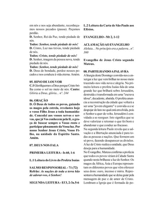 em nós e nos seja abundante, reconheça-       L.2 Leitura da Carta de São Paulo aos
mos nossos pecados (pausa). Peçamos           Efésios.
perdão.
D. Senhor, Rei da Paz, tende piedade de       EVANGELHO - Mt 2, 1-12
nós.
Todos: Senhor, tende piedade de nós!          ACLAMAÇÃO AO EVANGELHO
D. Cristo, Luz nas trevas, tende piedade      Aleluia... No princípio era a palavra...nº.
de nós.                                       360
Todos: Cristo, tende piedade de nós!
D. Senhor, imagem da pessoa nova, tende       Evangelho de Jesus Cristo segundo
piedade de nós.                               Mateus.
Todos: Senhor, tende piedade de nós!
D. Deus de bondade, perdoe nossos pe-         08. PARTILHANDO A PALAVRA
cados e nos conduza à vida eterna. Amém.      A liturgia deste Domingo convida-nos a en-
                                              xergar a luz que vem brilhar no nosso meio
05. HINO DE LOUVOR                            trazendo-nos vida nova e alegria. Na pri-
C.1 Glorifiquemos a Deus porque Cristo bri-   meira leitura o profeta Isaías fala de uma
lha como o sol no meio de nós. Canto:         grande luz que brilhará sobre Jerusalém,
Glória a Deus, glória... nº. 244              destruída e transformada em uma "escrava
                                              idosa", decadente, abatida. O profeta anun-
06. ORAÇÃO
                                              cia a reconstrução da cidade que voltará a
D. Ó Deus de todos os povos, guiando
                                              ser uma "jovem elegante" e convida-a a se
os magos pela estrela, revelastes hoje
                                              despojar do luto no qual está envolvida, pois
o vosso Filho Jesus a toda humanida-
                                              o Senhor a quer de volta. Jerusalém é con-
de. Concedei aos vossos servos e ser-
                                              vidada a se reerguer. Isto significa que se
vas, que já Vos conhecem pela fé, a gra-
ça de buscar sempre o Vosso rosto e           deve valorizar e retomar o que foi bom e
participar plenamente da Vossa luz. Por       abandonar o que conduz ao fracasso.
nosso Senhor Jesus Cristo, Vosso Fi-          Na segunda leitura Paulo revela que a sal-
lho, na unidade do Espírito Santo.            vação e a libertação anunciada é para to-
Amém.                                         das as pessoas e nações. Que formem um
                                              só povo, fazendo desaparecer as divisões.
07. DEUS NOS FALA                             A luz de Cristo realiza a unidade, que Deus
                                              deseja para a humanidade.
PRIMEIRA LEITURA - Is 60, 1-6                 No Evangelho, Mateus confirma a profecia
                                              que todos os povos viriam à Cidade Santa
L.1 Leitura do Livro do Profeta Isaías        quando nesta brilhasse a luz do Senhor. Os
                                              magos da África, Ásia e Europa represen-
SALMO RESPONSORIAL - 71 (72)                  tam os diferentes povos que vêm oferecer
Refrão: As nações de toda a terra hão         seus dons: ouro, incenso e mirra. Repre-
de adorar-vos, ó Senhor!                      sentam a humanidade que se deixa guiar pela
                                              mensagem de paz e de amor de Cristo.
SEGUNDA LEITURA - Ef 3, 2-3a.5-6              Lembram a Igreja que é formada de po-
 