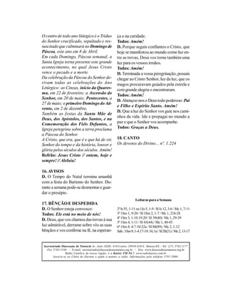 O centro de todo ano litúrgico é o Tríduo              ça e na caridade.
do Senhor crucificado, sepultado e res-                Todos: Amém!
suscitado que culminará no Domingo de                  D. Porque seguis confiantes o Cristo, que
Páscoa, este ano em 8 de Abril.                        hoje se manifestou ao mundo como luz en-
Em cada Domingo, Páscoa semanal, a                     tre as trevas, Deus vos torne também uma
Santa Igreja torna presente este grande                luz para os vossos irmãos.
acontecimento, no qual Jesus Cristo                    Todos: Amém!
vence o pecado e a morte.                              D. Terminada a vossa peregrinação, possais
Da celebração da Páscoa do Senhor de-                  chegar ao Cristo Senhor, luz da luz, que os
rivam todas as celebrações do Ano                      magos procuravam guiados pela estrela e
Litúrgico: as Cinzas, início da Quares-                com grande alegria o encontraram.
ma, em 22 de fevereiro; a Ascensão do                  Todos: Amém!
Senhor, em 20 de maio; Pentecostes, a
                                                       D. Abençoe-nos o Deus todo poderoso: Pai
27 de maio; o primeiro Domingo do Ad-
                                                       e Filho e Espírito Santo. Amém!
vento, em 2 de dezembro.
                                                       D. Que a luz do Senhor vos guie nos cami-
Também as festas da Santa Mãe de
                                                       nhos da vida. Ide e propagai no mundo a
Deus, dos Apóstolos, dos Santos, e na
Comemoração dos Fiéis Defuntos, a                      paz e que o Senhor vos acompanhe.
Igreja peregrina sobre a terra proclama                Todos: Graças a Deus.
a Páscoa do Senhor.
A Cristo, que era, que é e que há de vir,              18. CANTO
Senhor do tempo e da história, louvor e                Os devotos do Divino... nº. 1.224
glória pelos séculos dos séculos. Amém!
Refrão: Jesus Cristo // ontem, hoje e
sempre! // Aleluia!

16. AVISOS
D. O Tempo do Natal termina amanhã
com a festa do Batismo do Senhor. Du-
rante a semana pode-se desmontar e guar-
dar o presépio.
                                                                     Leituras para a Semana
17. BÊNÇÃO E DESPEDIDA
D. O Senhor esteja convosco:                           2ª Is 55, 1-11 ou 1Jo 5, 1-9 / Sl Is 12, 3-6 / Mc 1, 7-11
Todos: Ele está no meio de nós!                        3ª 1Sm 1, 9-20 / Sl 1Sm 2, 1-7 / Mc 1, 21b-28
                                                       4ª 1Sm 3, 1-10.19-20 / Sl 39(40) / Mc 1, 29-39
D. Deus, que vos chamou das trevas à sua
                                                       5ª 1Sm 4, 1-11 / Sl 43(44) / Mc 1, 40-45
luz admirável, derrame sobre vós as suas               6ª 1Sm 8, 4-7.10-22a / Sl 88(89) / Mc 2, 1-12
bênçãos e vos confirme na fé, na esperan-              Sáb.: 1Sm 9, 1-4.17-19; 10, 1a / Sl 20(21) / Mc 2, 13-17


 Secretariado Diocesano de Pastoral Av. João XXIII, 410-Centro 29930-420-S. Mateus/ES - Tel: (27) 3763.1177
   Fax 3763.3104 - E-mail: secretariado@diocesedesaomateus.org.br / Site: www.diocesedesaomateus.org.br
                 Rádio Católica da nossa região, é a Kairós FM 94,7. www.radiokairos.com.br
        Associe-se ao Clube do Ouvinte e ajude a manter a rádio. Informações pelo telefone 3767-2000.
 
