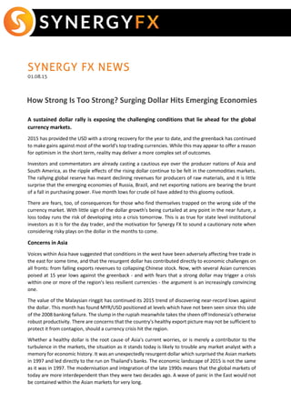 SYNERGY FX NEWS
01.08.15
How Strong Is Too Strong? Surging Dollar Hits Emerging Economies
A sustained dollar rally is exposing the challenging conditions that lie ahead for the global
currency markets.
2015 has provided the USD with a strong recovery for the year to date, and the greenback has continued
to make gains against most of the world's top trading currencies. While this may appear to offer a reason
for optimism in the short term, reality may deliver a more complex set of outcomes.
Investors and commentators are already casting a cautious eye over the producer nations of Asia and
South America, as the ripple effects of the rising dollar continue to be felt in the commodities markets.
The rallying global reserve has meant declining revenues for producers of raw materials, and it is little
surprise that the emerging economies of Russia, Brazil, and net exporting nations are bearing the brunt
of a fall in purchasing power. Five month lows for crude oil have added to this gloomy outlook.
There are fears, too, of consequences for those who find themselves trapped on the wrong side of the
currency market. With little sign of the dollar growth's being curtailed at any point in the near future, a
loss today runs the risk of developing into a crisis tomorrow. This is as true for state level institutional
investors as it is for the day trader, and the motivation for Synergy FX to sound a cautionary note when
considering risky plays on the dollar in the months to come.
Concerns in Asia
Voices within Asia have suggested that conditions in the west have been adversely affecting free trade in
the east for some time, and that the resurgent dollar has contributed directly to economic challenges on
all fronts: from falling exports revenues to collapsing Chinese stock. Now, with several Asian currencies
poised at 15 year lows against the greenback - and with fears that a strong dollar may trigger a crisis
within one or more of the region's less resilient currencies - the argument is an increasingly convincing
one.
The value of the Malaysian ringgit has continued its 2015 trend of discovering near-record lows against
the dollar. This month has found MYR/USD positioned at levels which have not been seen since this side
of the 2008 banking failure. The slump in the rupiah meanwhile takes the sheen off Indonesia's otherwise
robust productivity. There are concerns that the country's healthy export picture may not be sufficient to
protect it from contagion, should a currency crisis hit the region.
Whether a healthy dollar is the root cause of Asia's current worries, or is merely a contributor to the
turbulence in the markets, the situation as it stands today is likely to trouble any market analyst with a
memory for economic history. It was an unexpectedly resurgent dollar which surprised the Asian markets
in 1997 and led directly to the run on Thailand's banks. The economic landscape of 2015 is not the same
as it was in 1997. The modernisation and integration of the late 1990s means that the global markets of
today are more interdependent than they were two decades ago. A wave of panic in the East would not
be contained within the Asian markets for very long.
 