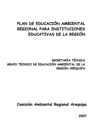 PLAN DE EDUCACIÓN AMBIENTAL
REGIONAL PARA INSTITUCIONES
EDUCATIVAS DE LA REGIÓN

SECRETARÍA TÉCNICA
GRUPO TÉCNICO DE EDUCACIÓN AMBIENTAL DE LA
REGIÓN AREQUIPA

Comisión Ambiental Regional Arequipa
2007

 