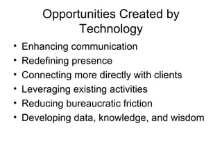 Opportunities Created by Technology Enhancing communication Redefining presence Connecting more directly with clients Leveraging existing activities Reducing bureaucratic friction Developing data, knowledge, and wisdom 