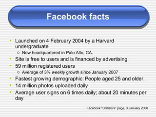 Facebook facts Launched on 4 February 2004 by a Harvard undergraduate Now headquartered in Palo Alto, CA. Site is free to users and is financed by advertising 59 million registered users Average of 3%  weekly  growth since January 2007 Fastest growing demographic: People aged 25 and older. 14 million photos uploaded daily Average user signs on 6 times daily; about 20 minutes per day Facebook “Statistics” page, 3 January 2008 