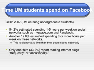 Time UM students spend on Facebook CIRP 2007 (UM entering undergraduate students) 54.2% estimated spending 1-5 hours per week on social networks such as myspace.com and Facebook.  Another 12.8% estimated spending 6 or more hours per week on these networks. This is slightly  less  time than their peers spend nationally Only one third (33.2%) report reading internet blogs “frequently” or “occasionally.” 