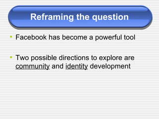 Reframing the question Facebook has become a powerful tool Two possible directions to explore are  community  and  identity  development 