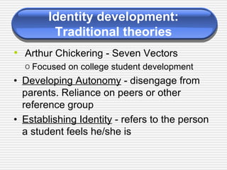 Identity development: Traditional theories Arthur Chickering - Seven Vectors Focused on college student development • Developing Autonomy  - disengage from parents. Reliance on peers or other reference group • Establishing Identity  - refers to the person a student feels he/she is 