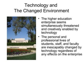 Technology and  The Changed Environment The higher education enterprise seems simultaneously threatened and creatively enabled by technology The personal and professional lives of students, staff, and faculty are inescapably changed by technology regardless of any effects on the enterprise 