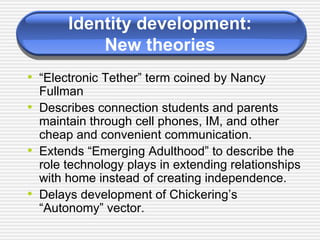 Identity development: New theories “ Electronic Tether” term coined by Nancy Fullman Describes connection students and parents maintain through cell phones, IM, and other cheap and convenient communication. Extends “Emerging Adulthood” to describe the role technology plays in extending relationships with home instead of creating independence. Delays development of Chickering’s “Autonomy” vector. 