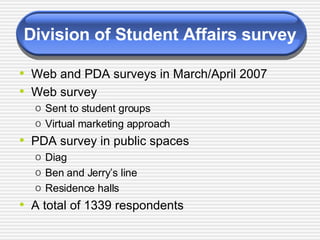 Division of Student Affairs survey Web and PDA surveys in March/April 2007 Web survey Sent to student groups Virtual marketing approach PDA survey in public spaces Diag Ben and Jerry’s line Residence halls  A total of 1339 respondents 