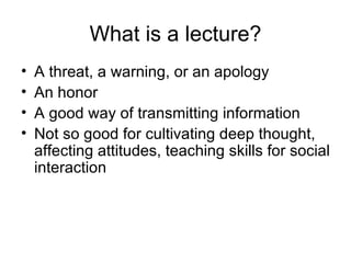 What is a lecture? A threat, a warning, or an apology An honor A good way of transmitting information Not so good for cultivating deep thought, affecting attitudes, teaching skills for social interaction 
