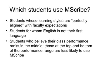 Which students use MScribe? Students whose learning styles are “perfectly aligned” with faculty expectations Students for whom English is not their first language Students who believe their class performance ranks in the middle; those at the top and bottom of the performance range are less likely to use MScribe 